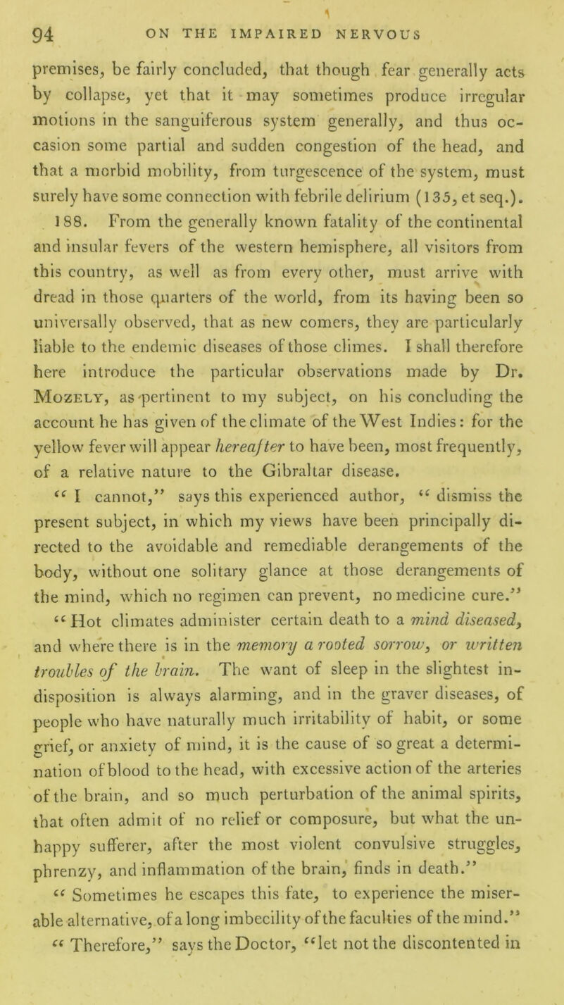 premises, be fairly concluded, that though fear generally acts by collapse, yet that it may sometimes produce irregular motions in the sanguiferous system generally, and thus oc- casion some partial and sudden congestion of the head, and that a morbid mobility, from turgescence of the system, must surely have some connection with febrile delirium (135, et seq.). 188. From the generally known fatality of the continental and insular fevers of the western hemisphere, all visitors from this country, as well as from every other, must arrive with dread in those quarters of the world, from its having been so universally observed, that as new comers, they are particularly liable to the endemic diseases of those climes. I shall therefore here Introduce the particular observations made by Dr. Mozely, as'pertinent to my subject, on his concluding the account he has given of the climate of the West Indies: for the yellow fever will appear hereafter to have been, most frequently, of a relative nature to the Gibraltar disease. I cannot,” says this experienced author, dismiss the present subject, in which my views have been principally di- rected to the avoidable and remediable derangements of the body, without one solitary glance at those derangements of the mind, which no regimen can prevent, no medicine cure.” “Hot climates administer certain death to a mind diseased, and where there is in the memory a rooted sorrow, or written troubles of the brain. The want of sleep in the slightest in- disposition is always alarming, and in the graver diseases, of people who have naturally much irritability of habit, or some p-rief, or anxiety of mind, it is the cause of so great a determi- nation of blood to the head, with excessive action of the arteries of the brain, and so much perturbation of the animal spirits, that often admit of no relief or composure, but what the un- happy sufferer, after the most violent convulsive struggles, phrenzy, and inflammation of the brain,' finds in death.” Sometimes he escapes this fate, to experience the miser- able alternative, of a long imbecility of the faculties of the mind.” “ Therefore,” says the Doctor, “let not the discontented in