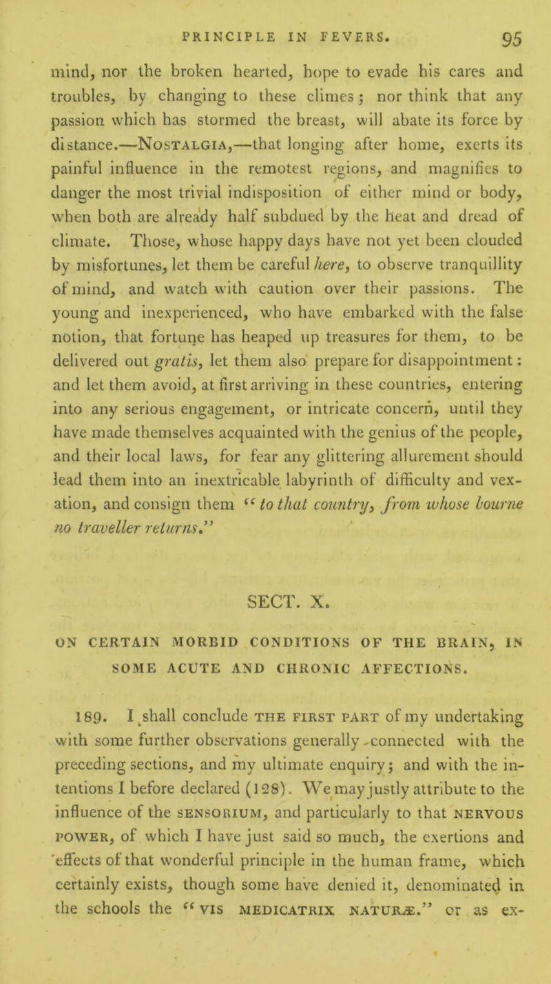 mind, nor the broken hearted, hope to evade his cares and troubles, by changing to these climes; nor think that any passion which has stormed the breast, will abate its force by distance.—Nostalgia,—that longing after home, exerts its painful influence in the remotest regions, and magnifies to danger the most trivial indisposition of either mind or body, when both are already half subdued by the heat and dread of climate. Those, whose happy days have not yet been clouded by misfortunes, let them be careful here, to observe tranquillity of mind, and watch with caution over their passions. The young and inexperienced, who have embarked with the false notion, that fortune has heaped up treasures for them, to be delivered out gratis, let them also’ prepare for disappointment: and let them avoid, at first arriving in these countries, entering into any serious engagement, or intricate concern, until they have made themselves acquainted with the genius of the people, and their local laws, for fear any glittering allurement should lead them into an inextricable labyrinth of difficulty and vex- ation, and consign them “ to that country, from whose bourne no traveller returns.” SECT. X. ON CERTAIN MORBID CONDITIONS OF THE BRAIN, IN SOME ACUTE AND CHRONIC AFFECTIONS. 189. I^shall conclude the first part of my undertaking with some further observations generally-connected with the preceding sections, and my ultimate enquiry; and with the in- tentions I before declared (128). We may justly attribute to the influence of the sensorium, and particularly to that nervous POWER, of which I have just said so much, the exertions and 'effects of that wonderful principle in the human frame, which certainly exists, though some have denied it, denominated in the schools the vis medicatrix nature.” or as ex-