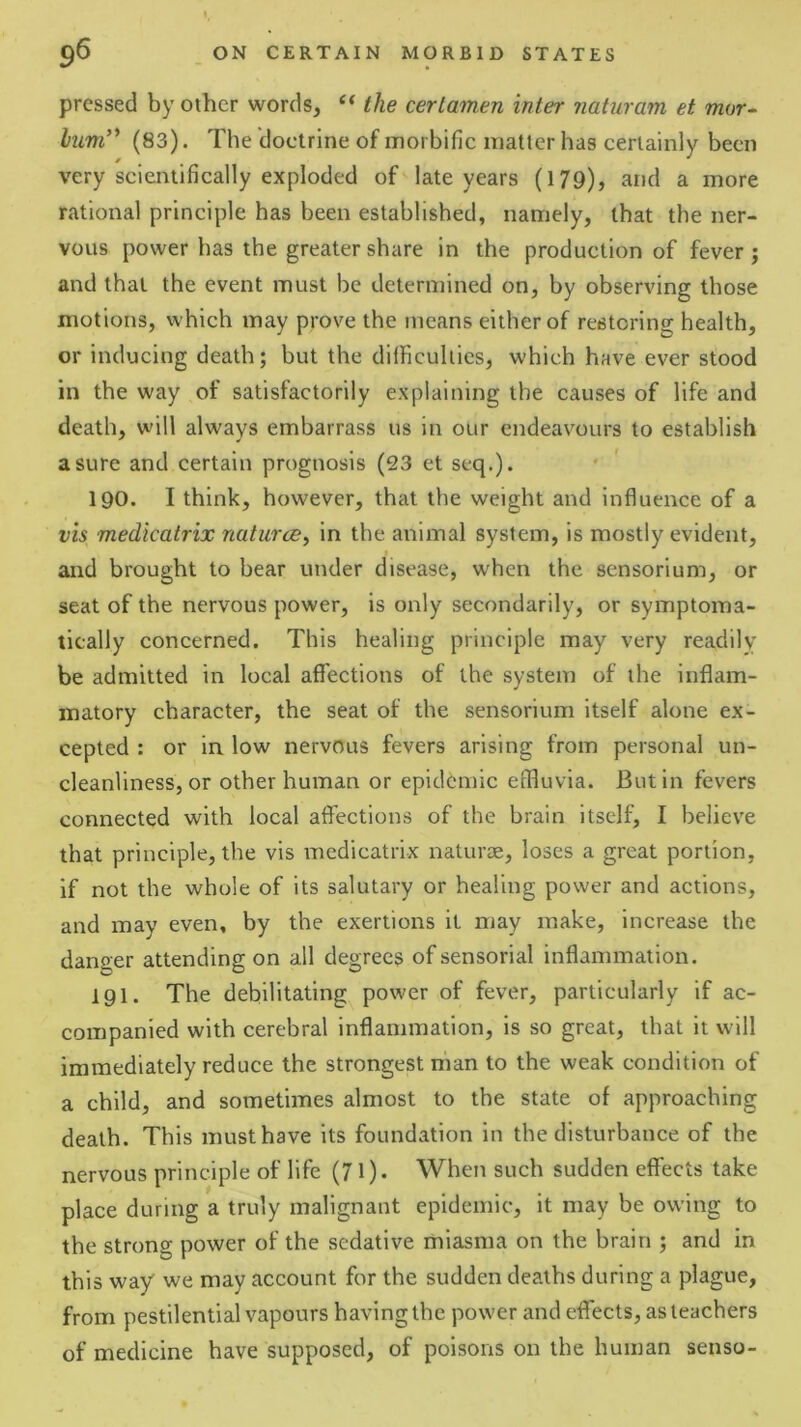 pressed by other words, ‘‘ the certamen inter naturam et mor- hum'* (83). The doctrine of morbific matter has certainly been very scientifically exploded of late years (179), and a more rational principle has been established, namely, that the ner- vous power has the greater share in the production of fever; and that the event must be determined on, by observing those motions, which may prove the means either of restoring health, or inducing death; but the diificulties, which have ever stood in the way of satisfactorily explaining the causes of life and death, will always embarrass us in our endeavours to establish a sure and certain prognosis (23 et seq.). 190. I think, however, that the weight and influence of a vis medicatrix naturce^ in the animal system, is mostly evident, and brought to bear under disease, when the sensorium, or seat of the nervous power, is only secondarily, or symptoma- tically concerned. This healing principle may very readily be admitted in local afiections of the system of the inflam- matory character, the seat of the sensorium itself alone ex- cepted : or in low nervous fevers arising from personal un- cleanliness, or other human or epidemic effluvia. Butin fevers connected with local aflections of the brain itself, I believe that principle, the vis medicatrix naturae, loses a great portion, if not the whole of its salutary or healing power and actions, and may even, by the exertions it may make, increase the danger attending on all degrees of sensorial inflammation. 191. The debilitating power of fever, particularly if ac- companied with cerebral inflammation, is so great, that it will immediately reduce the strongest man to the weak condition of a child, and sometimes almost to the state of approaching death. This must have its foundation in the disturbance of the nervous principle of life (71). When such sudden effects take place during a truly malignant epidemic, it may be owing to the strong power of the sedative miasma on the brain ; and in this way we may account for the sudden deaths during a plague, from pestilential vapours having the power and effects, as teachers of medicine have supposed, of poisons on the human senso-