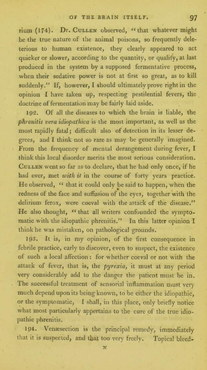 rium (174). Dr. Cullen observed, ‘^that whatever might be the true nature of the animal poisons, so frequently dele- terious to human existence, they clearly appeared to act quicker or slower, according to the quantity, or quality, at last produced in the system by a supposed fermentative process, when their sedative power is not at first so great, as to kill suddenly.” If, however, I should ultimately prove right in the opinion I have taken up, respecting pestilential fevers, the doctrine of fermentation may be fairly laid aside. , 192. Of all the diseases to which the brain is liable, the phrenitis vera idiopathica is the most important, as well as the most rapidly fatal 5 difficult also of detection in its lesser de- grees, and I think not so rare as may be generally imagined. From the frequency of mental derangement during fever, I think this local disorder merits the most serious consideration. Cullen went so far as to declare, that he had only once, if he had ever, met luith if. in the course of forty years practice. He observed, “ that it could only be said to happen, when the redness of the face and suffusion of the eyes, together with the delirium ferox, were coeval with the attack of the disease.” He also thought, that all writers confounded the sympto- matic with the idiopathic phrenitis.” In this latter opinion I think he was mistaken, on pathological grounds. 193. It is, in my opinion, of the first consequence in febrile practice, early to discover, even to suspect, the existence of such a local affection: for whether coeval or not with the attack of fever, that is, the pyrexia, it must at any period very considerably add to the danger the patient must be in. The successful treatment of sensorial inflammation must very much depend upon its being known, to be either the idiopathic, or the symptomatic, 1 shall, in this place, only briefly notice what most particularly appertains to the cure of the true idio- pathic phrenitis. 194. Vensesection is the principal remedy, immediately that it is suspected, and that too very freely. Topical bleed- N