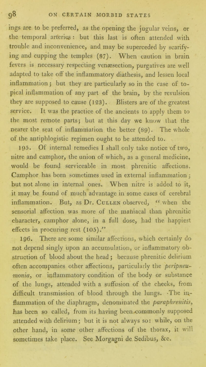 ings are to be preferred, as the opening the jugular veins, or the temporal arteries : but this last is often attended with trouble and inconvenience, and may be superceded by scarify- ing and cupping the temples (87). When caution in brain fevers is necessary respecting venaesection, purgatives are well adapted to lake off the inflammatory diathesis, and lessen local inflammation; but they are particularly so in the case of to- pical inflammation of any part of the brain, by the revulsion they are supposed to cause (123). Blisters are of the greatest service. It was the practice of the ancients to apply them to the most remote parts; but at this day we know that the nearer the seat of inflammation the better (89). The whole of the antiphlogistic regimen ought to be attended to. 195. Of internal remedies I shall only take notice of two, nitre and camphor, the union of which, as a general medicine, would be found serviceable in most phrenitic affections. Camphor has been sometimes used in external inflammation; but not alone in internal ones. When nitre is added to it, it may be found of much advantage in some cases of cerebral inflammation. But, as Dr. Cullen observed, when the sensorial affection was more of the mahiacal than phrenitic character, camphor alone, in a full dose, had the happiest effects in procuring rest (103).” 196. There are some similar affections, which certainly do not depend singly upon an accumulation, or inflammatory ob- struction of blood about the head ; because phrenitic delirium often accompanies other affections, particularly the peripneu- monia, or inflammatory condition of the body or substance of the lungs, attended with a suffusion of the cheeks, from difficult transmission of blood through the lungs. -The in- flammation of the diaphragm, denominated the paraphrenitis, has been so called, from its having beena:ommonly supposed attended with delirium; but it is not always so: while, on the other hand, in some other affections of the thorax, it will sometimes take place. See Morgagni de Sedibus, &c.