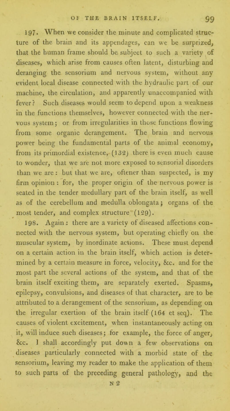 197* When we consider the minute and complicated struc- ture of the brain and its appendages, can we be surprized, that the human frame should be subject to such a variety of diseases, which arise from causes often latent, disturbing and deranging the sensorium and nervous system, without any evident local disease connected with the hydraulic part of our machine, the circulation, and apparently unaccompanied with fever? Such diseases would seem to depend upon a weakness in the functions themselves, however connected with the ner- vous system; or from irregularities in those functions flowing from some organic derangement. The brain and nervous power being the fundamental parts of the animal economy, from its primordial existence, (132; there is even much cause to wonder, that we are not more exposed to sensorial disorders than we are : but that we are, oftener than suspected, is my firm opinion : for, the proper origin of the nervous power is seated in the tender medullary part of the brain itself, as well as of the cerebellum and medulla oblongata j organs of the most tender, and complex structure”(l29). 198. Again: there are a variety of diseased affections con- nected with the nervous system, but operating chiefly on the muscular system, by inordinate actions. These must depend on a certain action in the brain itself, which action is deter- mined by a certain measure in force, velocity. See. and for the most part the several actions of the system, and that of the brain itself exciting them, are separately exerted. Spasms, epilepsy, convulsions, and diseases of that character, are to be attributed to a derangement of the sensorium, as depending on the Irregular exertion of the brain itself (164 et seq). The causes of violent excitement, when instantaneously acting on it, will induce such diseases; for example, the force of anger. See. I shall accordingly put down a few observations on diseases particularly connected with a morbid state of the sensorium, leaving my reader to make the application of them to such parts of the preceding general pathology, and the N 2 \