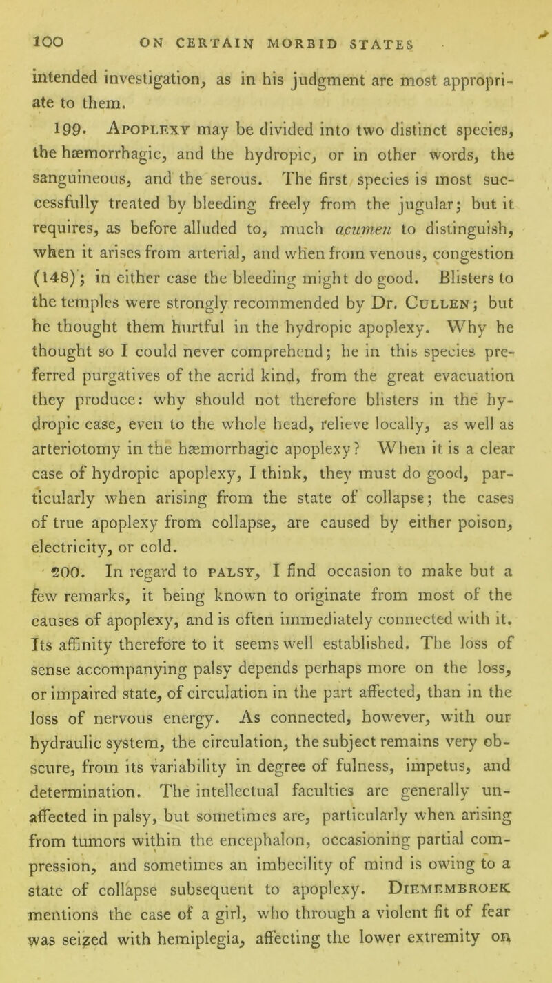 intended investigation, as in his judgment are most appropri- ate to them. 199. Apoplexy may be divided into two distinct species, the haemorrhagic, and the hydropic, or in other words, the sanguineous, and the serous. The first species is most suc- cessfully treated by bleeding freely from the jugular; but it requires, as before alluded to, much apumen to distinguish, when it arises from arterial, and when from venous, congestion (148); in either case the bleeding might do good. Blisters to the temples were strongly recommended by Dr. Cullen; but he thought them hurtful in the hydropic apoplexy. Why he thought so I could never comprehend; he in this species pre- ferred purgatives of the acrid kind, from the great evacuation they produce: why should not therefore blisters in the hy- dropic case, even to the whole head, relieve locally, as well as arteriotomy in the haemorrhagic apoplexy? When it is a clear case of hydropic apoplexy, I think, they must do good, par- ticularly when arising from the state of collapse ; the cases of true apoplexy from collapse, are caused by either poison, electricity, or cold. 200. In regard to palsy, I find occasion to make but a few remarks, it being known to originate from most of the causes of apoplexy, and is often immediately connected with it. Its affinity therefore to it seems well established. The loss of sense accompanying palsy depends perhaps more on the loss, or impaired state, of circulation in the part affected, than in the loss of nervous energy. As connected, however, with our hydraulic system, the circulation, the subject remains very ob- scure, from its variability in degree of fulness, impetus, and determination. The intellectual faculties are generally un- affected in palsy, but sometimes are, particularly when arising from tumors within the encephalon, occasioning partial com- pression, and sometimes an imbecility of mind is owing to a state of collapse subsequent to apoplexy. Diemembroek mentions the case of a girl, who through a violent fit of fear was seized with hemiplegia, affecting the lower extremity on