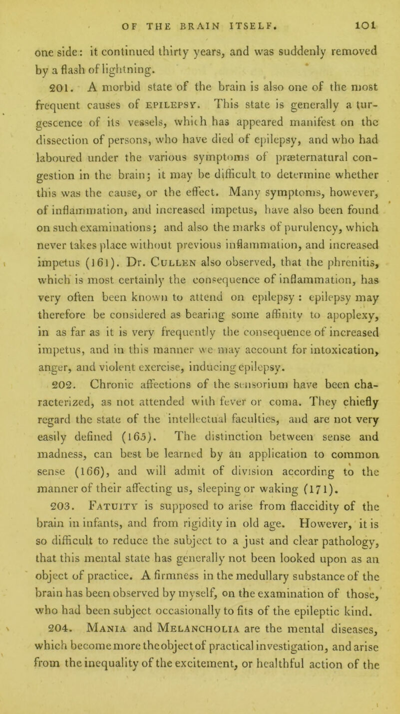 one side: It continued thirty years, and was suddenly removed by a flash of lightning. 201. A morbid state of the brain is also one of the most frequent causes of epilepsy. This state is generally a lur- gescence of its vessels, which has appeared manifest on the dissection of persons, who have died of ej)ilepsy, and who had laboured under the various symptoms of prseternatural con- gestion in the brain; it may be difficult to determine whether this was the cause, or the efl’ect. Many symptoms, however, of inflammation, and increased impetus, have also been found on such examinations; and also the marks of purulency, which never lakes place without previous Inflammation, and increased impetus (l6l). Dr. Cullen also observed, that the phrenitis, which is most certainly the consequence of inflammation, has very often been known to attend on epilepsy : epilepsy may therefore be considered as bearing some affinity to apoplexy, in as far as it is very frequently the consequence of increased impetus, and in this manner we may account for intoxication, anger, and violent exercise, inducing epilepsy. 202. Chronic affections of the si nsorium have been cha- racterized, as not attended with fever or coma. They chiefly regard the state of the intellectual faculties, and are not very easily defined (l65). The distinction between sense and madness, can best be learned by an application to common sense (166), and will admit of division according to the manner of their affecting us, sleeping or waking (171). 203. Fatuity is supposed to arise from flaccidity of the brain in infants, and from rigidity in old age. However, it is so difficult to reduce the subject to a just and clear pathology, that this mental state has generally not been looked upon as an object of practice. A firmness in the medullary substance of the brain has been observed by myself, on the examination of those, who had been subject occasionally to fits of the epileptic kind. X 204. Mania and Melancholia are the mental diseases, which becomemoretheobjectof practical investigation, andarise from the inequality of the excitement, or healthful action of the \