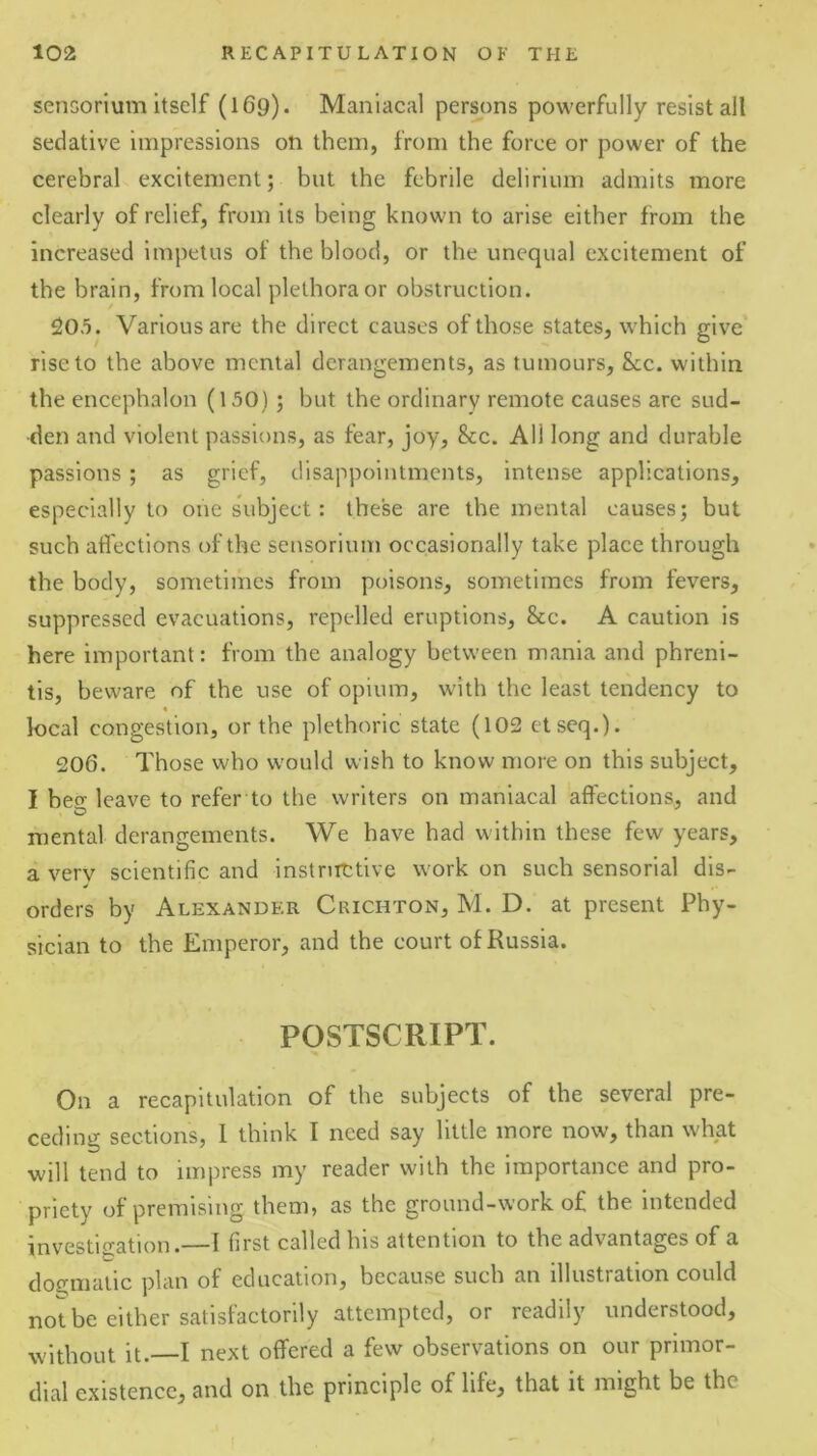 senGorium itself (169). Maniacal persons powerfully resist all sedative impressions on them, from the force or power of the cerebral excitement; but the febrile delirium admits more clearly of relief, from its being known to arise either from the increased impetus of the blood, or the unequal excitement of the brain, from local plethora or obstruction. 205. Various are the direct causes of those states, which give rise to the above mental derangements, as tumours, &c. within the encephalon (150); but the ordinary remote causes arc sud- den and violent passions, as fear, joy, &c. All long and durable passions; as grief, disappointments, intense applications, especially to one subject: these are the mental causes; but such affections of the seusorlum occasionally take place through the body, sometimes from poisons, sometimes from fevers, suppressed evacuations, repelled eruptions, &c. A caution is here important: from the analogy between mania and phreni- tis, beware of the use of opium, with the least tendency to local congestion, or the plethoric state (102 ctseq.). 206. Those who would wish to know more on this subject, I beo- leave to refer to the writers on maniacal affections, and mental derangements. We have had within these few years, a very scientific and instnittive work on such sensorial dis- orders by Alexander Crichton, M. D. at present Phy- sician to the Emperor, and the court of Russia. POSTSCRIPT. On a recapitulation of the subjects of the several pre- ceding sections, 1 think I need say little more now, than what will tend to impress my reader with the importance and pro- priety of premising them, as the ground-work of the intended investigation.—I first called his attention to the advantages of a dogmatic plan of education, because such an illustration could not be either satisfactorily attempted, or readily understood, without it.—I next offered a few observations on our primor- dial existence, and on the principle of life, that it might be the