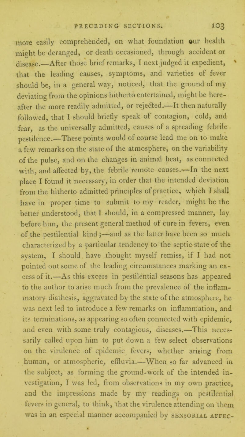 more easily comprehended, on what foundation aur health might be deranged, or death occasioned, through accident or disease.—After those brief remarks, I next judged it expedient, ' that the leading causes, symptoms, and varieties of fever should be, in a general way, noticed, that the ground of my deviating from the opinions hitherto entertained, might be here- after the more readily admitted, or rejeded.—It then naturally followed, that I should briefly speak of contagion, cold, and fear, as the universally admitted, causes of a spreading febrile pestilence.—These points would of course lead me on to make a few remarks on the state of the atmosphere, on the variability of the pulse, and on the changes in animal heat, as connected with, and affected by, the febrile remote causes.—In the next place I found it necessary, in order that the intended deviation from the hitherto admitted principles of practice, which I shall have in proper time to submit to my reader, might be the better understood, that I should, in a compressed manner, lay before him, the present general method of cure in fevers, even of,the pestilential kind ;—and as the latter have been so much characterized by a particular tendency to the septic state of the system, I should have thought myself remiss, if I had not pointed out some of the leading circumstances marking an ex- cess of it.—As this excess in pestilential seasons has appeared to the author to arise much from the prevalence of the inflam- matory diathesis, aggravated by the state of the atmosphere, he was next led to introduce a few remarks on inflammation, and its terminations, as appearing so often connected with epidemic, and even with some truly contagious, diseases.—This neces- sarily called upon him to put down a few select observations on the virulence of epidemic fevers, whether arising from human, or atmospheric, effluvia.—When so far advanced in the subject, as forming the ground-work of the intended in- vestigation, T was led, from observations in my own practice, and the impressions made by my readings on pestilential fevers in general, to think, that the virulence attending on them was in an especial manner accompanied by sensorial affec-