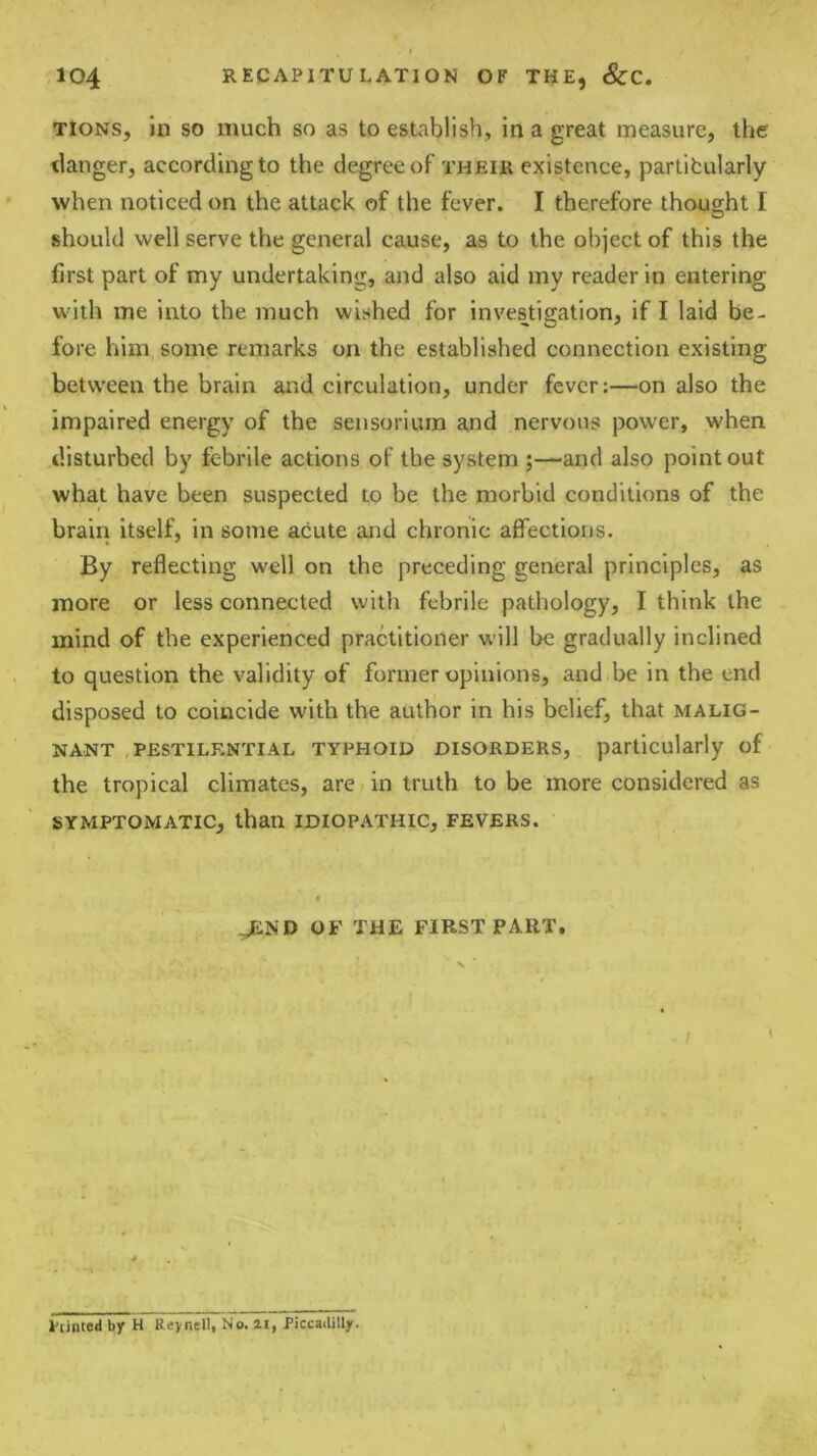TioNS, in SO much so as to establish, in a great measure, the tlanger, according to the degree of their existence, partifcularly when noticed on the attack of the fever. I therefore thought I should well serve the general cause, as to the object of this the first part of my undertaking, and also aid my reader in entering with me into the much wished for investigation, if I laid be- fore him some remarks on the established connection existing betw’een the brain and circulation, under fever:—on also the impaired energy of the sensorluin and nervous power, when disturbed by febrile actions of the system ;—and also point out what have been suspected to be the morbid conditions of the brain itself, in some acute and chronic affections. By reflecting well on the preceding general principles, as more or less connected with febrile pathology, I think the mind of the experienced practitioner will be gradually inclined to question the validity of former opinions, and be in the end disposed to coincide with the author in his belief, that malig- nant .pestilential TYPHOID DISORDERS, particularly of the tropical climates, are in truth to be more considered as SYMPTOMATIC, than IDIOPATHIC, FEVERS. 9 JEND OF THE FIRST PART. Ptinted by H Reynell, No. ai, PiccaiUUy.