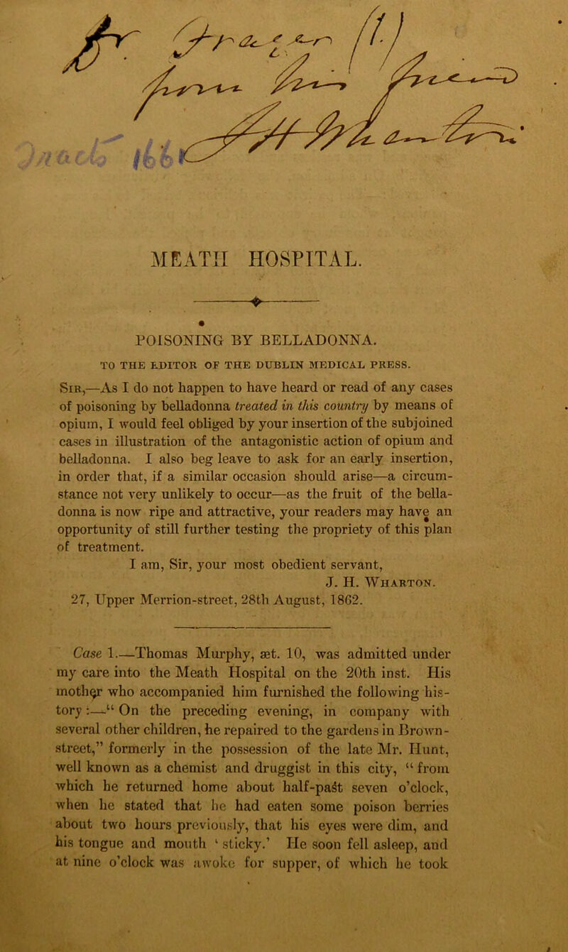 MKATII HOSPITAL. ♦ rOISONING BY BELLADONNA. TO THE EDITOR OF THE DUBLIN MEDICAL PRESS. Sir,—As I do not happen to have heard or read of any cases of poisoning by belladonna treated in this countrif by means of opium, I would feel obliged by your insertion of the subjoined cases in illustration of the antagonistic action of opium and belladonna. I also beg leave to ask for an early insertion, in order that, if a similar occasion should arise—a circum- stance not very unlikely to occur—as the fruit of the bella- donna is now ripe and attractive, your readers may have an opportunity of still further testing the propriety of this plan of treatment. I am, Sir, your most obedient servant, J. H. Wharton. 27, Upper Merrion-street, 28th August, 1862. Case 1—Thomas Murphy, aet. 10, was admitted under my care into the Meath Hospital on the 2()th inst. His moth(^ who accompanied him furnished the following his- tory ;—“ On the preceding evening, in company with several other children, he repaired to the gardens in Brown- street,” formerly in the possession of the late Mr. Hunt, well known as a chemist and druggist in this city, “ from which he returned home about half-pa^t seven o’clock, when he stated that he had eaten some poison berries about two hours previously, that his eyes were dim, and his tongue and mouth ‘ sticky.’ He soon fell asleep, and at nine o’clock was awoke for supper, of which he took i