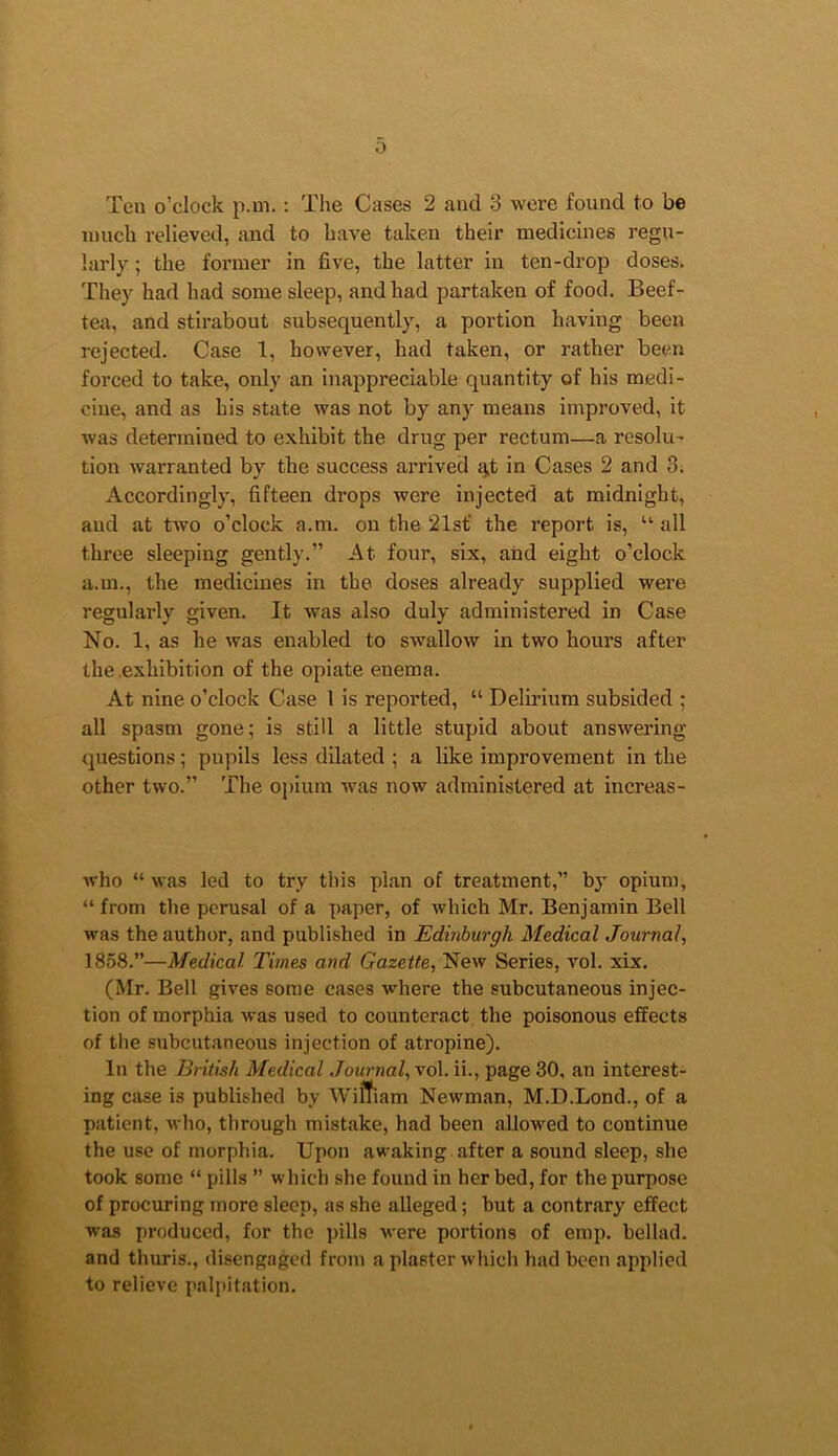 0 Ten o’clock p.m.: The Cases 2 and 3 were found to be much relieved, and to have taken their medicines regu- larly ; the former in five, the latter in ten-drop doses. They had had some sleep, and had partaken of food. Beef- tea, and stirabout subsequently, a portion having been rejected. Case 1, however, had taken, or rather been forced to take, only an inappreciable quantity of his medi- cine, and as his state was not by any means improved, it was determined to exhibit the drug per rectum—a resolu- tion warranted by the success arrived ^t in Cases 2 and 3. Accordingly, fifteen di’ops were injected at midnight, and at two o’clock a.m. on the 21sf the report is, “ all three sleeping gently.” At four, six, and eight o’clock a.m., the medicines in the doses already supplied were regularly given. It was also duly administered in Case No. 1, as he was enabled to swallow in two hours after the .exhibition of the opiate enema. At nine o’clock Case 1 is reported, “ Delirium subsided ; all spasm gone; is still a little stupid about answering questions; pupils less dilated ; a like improvement in the other two.” The opium was now administered at increas- who “ was led to try this plan of treatment,” by opium, “ from the perusal of a paper, of which Mr. Benjamin Bell was the author, and published in Edinburgh Medical Journal, 1858.”—Medical Times and Gazette, New Series, vol. xix. (Mr. Bell gives some cases where the subcutaneous injec- tion of morphia was used to counteract the poisonous effects of the subcutaneous injection of atropine). In the Bntish Medical Journal, vol. ii., page 30, an interest- ing case is published by Wiffiam Newman, M.D.Lond., of a patient, who, through mistake, had been allowed to continue the use of morphia. Upon awaking after a sound sleep, she took some “ pills ” which she found in her bed, for the purpose of procuring more sleep, as she alleged; but a contrary effect was produced, for the pills were portions of emp. bellad. and thuris., disengaged from a plaster which had been applied to relieve palpitation.