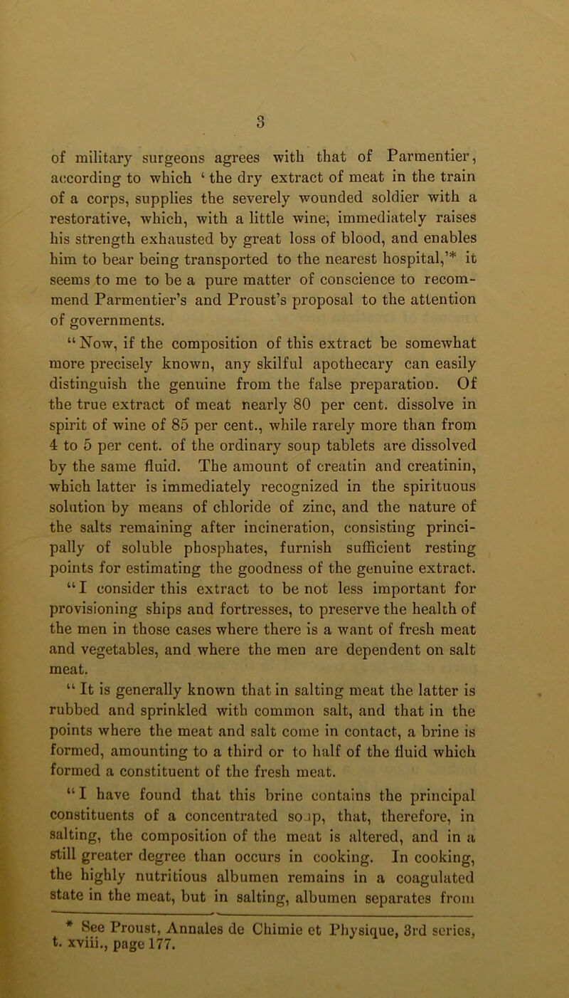 of military surgeons agrees with that of Parmentier, according to which 4 the dry extract of meat in the train of a corps, supplies the severely wounded soldier with a restorative, which, with a little wine, immediately raises his strength exhausted by great loss of blood, and enables him to bear being transported to the nearest hospital,’* it seems to me to be a pure matter of conscience to recom- mend Parmentier’s and Proust’s proposal to the attention of governments. 44 Now, if the composition of this extract be somewhat more precisely known, any skilful apothecary can easily distinguish the genuine from the false preparation. Of the true extract of meat nearly 80 per cent, dissolve in spirit of wine of 85 per cent., while rarely more than from 4 to 5 per cent, of the ordinary soup tablets are dissolved by the same fluid. The amount of creatin and creatinin, which latter is immediately recognized in the spirituous solution by means of chloride of zinc, and the nature of the salts remaining after incineration, consisting princi- pally of soluble phosphates, furnish sufficient resting points for estimating the goodness of the genuine extract. 441 consider this extract to be not less important for provisioning ships and fortresses, to preserve the health of the men in those cases where there is a want of fresh meat and vegetables, and where the men are dependent on salt meat. 44 It is generally known that in salting meat the latter is rubbed and sprinkled with common salt, and that in the points where the meat and salt come in contact, a brine is formed, amounting to a third or to half of the fluid which formed a constituent of the fresh meat. 441 have found that this brine contains the principal constituents of a concentrated soup, that, therefore, in salting, the composition of the meat is altered, and in a still greater degree than occurs in cooking. In cooking, the highly nutritious albumen remains in a coagulated state in the meat, but in salting, albumen separates from * See Proust, Annales de Chitnie et Physique, 3rd scries, t. xviii., page 177.