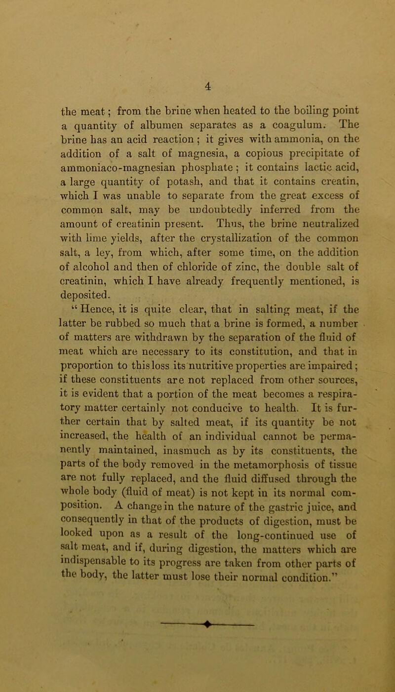 the meat; from the brine when heated to the boiling point a quantity of albumen separates as a coagulum. The brine has an acid reaction ; it gives with ammonia, on the addition of a salt of magnesia, a copious precipitate of ammoniaco-magnesian phosphate ; it contains lactic acid, a large quantity of potash, and that it contains creatin, which I was unable to separate from the great excess of common salt, may be undoubtedly inferred from the amount of creatinin present. Thus, the brine neutralized with lime yields, after the crystallization of the common salt, a ley, from which, after some time, on the addition of alcohol and then of chloride of zinc, the double salt of creatinin, which I have already frequently mentioned, is deposited. “ Hence, it is quite clear, that in salting meat, if the latter be rubbed so much that a brine is formed, a number of matters are withdrawn by the separation of the fluid of meat which are necessary to its constitution, and that in proportion to this loss its nutritive properties are impaired; if these constituents are not replaced from other sources, it is evident that a portion of the meat becomes a respira- tory matter certainly not conducive to health. It is fur- ther certain that by salted meat,, if its quantity be not increased, the health of an individual cannot be perma- nently maintained, inasmuch as by its constituents, the parts of the body removed in the metamorphosis of tissue are not fully replaced, and the fluid diffused through the whole body (fluid of meat) is not kept in its normal com- position. A change in the nature of the gastric juice, and consequently in that of the products of digestion, must be looked upon as a result of the long-continued use of salt meat, and if, during digestion, the matters which are indispensable to its progress are taken from other parts of the body, the latter must lose their normal condition.”