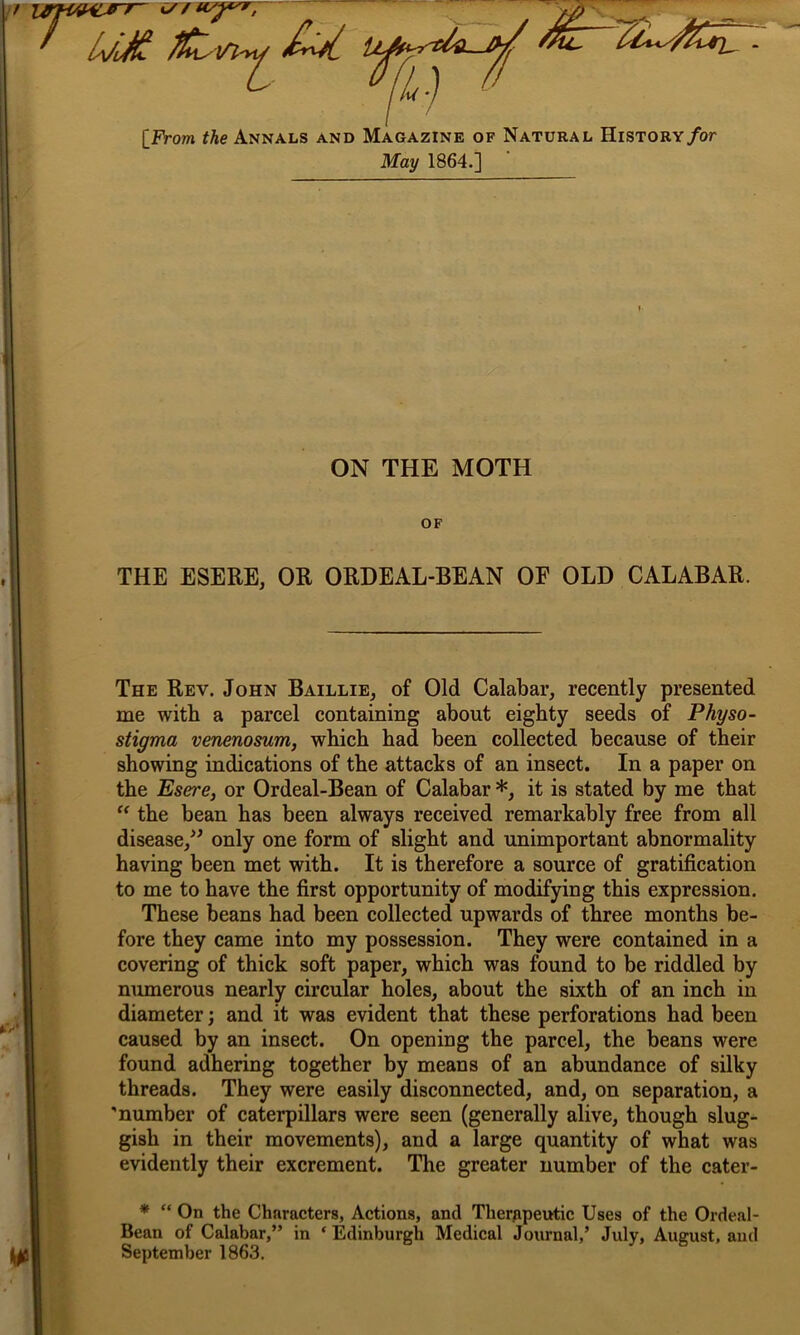 L 0 %:) [From the Annals and Magazine of Natural History for May 1864.] ON THE MOTH OF THE ESERE, OR ORDEAL-BEAN OF OLD CALABAR. The Rev. John Baillie, of Old Calabar, recently presented me with a parcel containing about eighty seeds of Physo- stigma venenosum, which had been collected because of their showing indications of the attacks of an insect. In a paper on the Esere, or Ordeal-Bean of Calabar *, it is stated by me that “ the bean has been always received remarkably free from all disease,” only one form of slight and unimportant abnormality having been met with. It is therefore a source of gratification to me to have the first opportunity of modifying this expression. These beans had been collected upwards of three months be- fore they came into my possession. They were contained in a covering of thick soft paper, which was found to be riddled by numerous nearly circular holes, about the sixth of an inch in diameter; and it was evident that these perforations had been caused by an insect. On opening the parcel, the beans were found adhering together by means of an abundance of silky threads. They were easily disconnected, and, on separation, a 'number of caterpillars were seen (generally alive, though slug- gish in their movements), and a large quantity of what was evidently their excrement. The greater number of the cater- * “ On the Characters, Actions, and Therapeutic Uses of the Ordeal- Bean of Calabar,” in * Edinburgh Medical Journal,’ July, August, and September 1863.