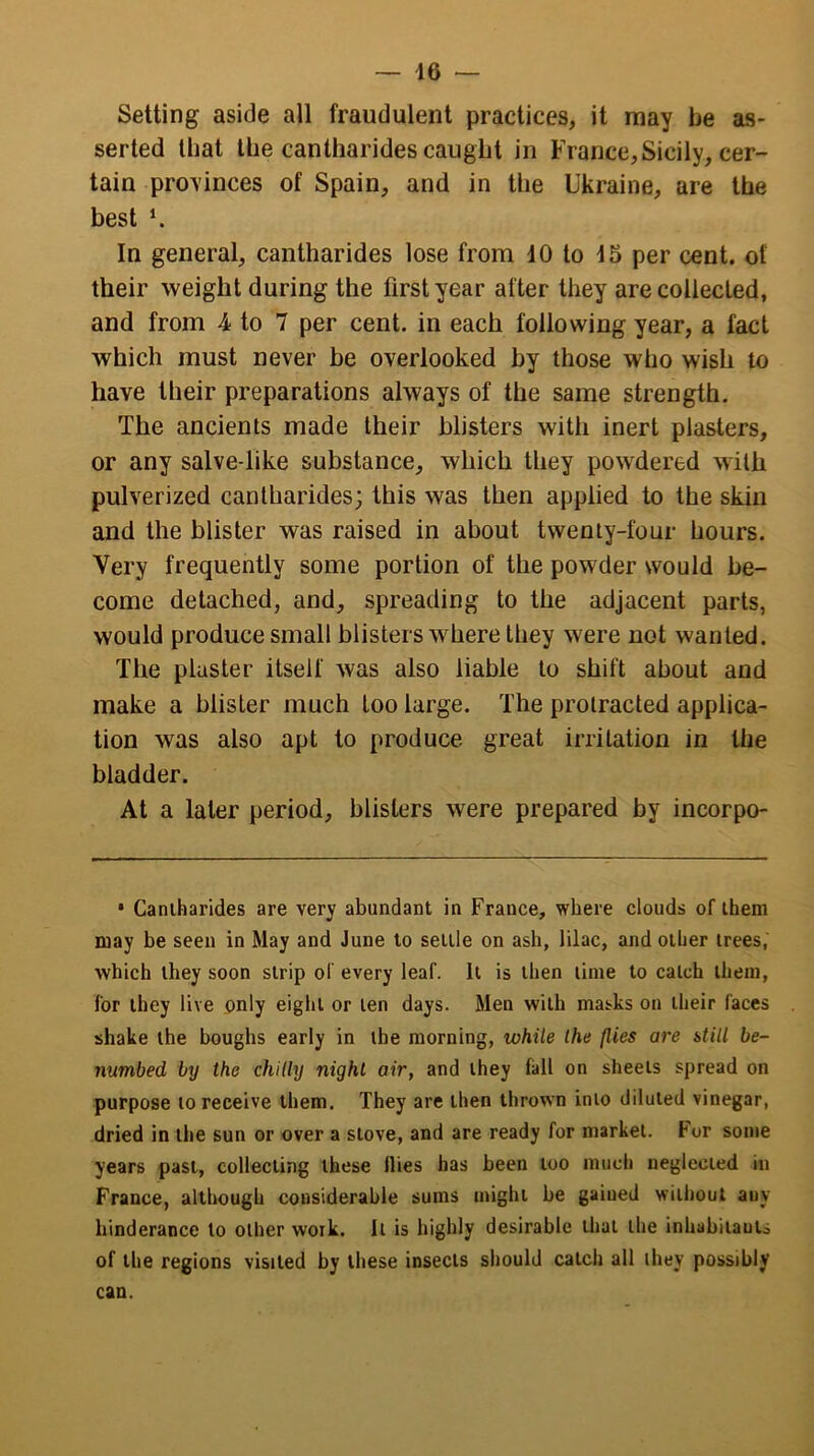 Setting aside all fraudulent practices, it may be as- serted that the cantharides caught in France, Sicily, cer- tain provinces of Spain, and in the Ukraine, are the best *. In general, cantharides lose from 10 to 15 per cent, of their weight during the first year after they are collected, and from 4 to 7 per cent, in each following year, a fact which must never be overlooked by those who wish to have their preparations always of the same strength. The ancients made their blisters with inert plasters, or any salve-like substance, which they powdered with pulverized cantharides; this was then applied to the skin and the blister was raised in about twenty-four hours. Very frequently some portion of the powder would be- come detached, and, spreading to the adjacent parts, would produce small blisters where they were not wanted. The plaster itself was also liable to shift about and make a blister much too large. The protracted applica- tion was also apt to produce great irritation in the bladder. At a later period, blisters were prepared by incorpo- • Caniharides are very abundant in France, where clouds of them may be seen in May and June to settle on ash, lilac, and other trees,' which they soon strip of every leaf. It is then time to catch them, for they live only eight or ten days. Men with masks on their faces shake the boughs early in the morning, while the (lies are still be- numbed by the chilly night air, and they fall on sheets spread on purpose to receive them. They are then thrown into diluted vinegar, dried in the sun or over a stove, and are ready for market. For some years past, collecting these Hies has been loo much neglected in France, although considerable sums might be gained without auy hinderance to other work. It is highly desirable that the inhabitants of the regions visited by these insects should catch all they possibly can.