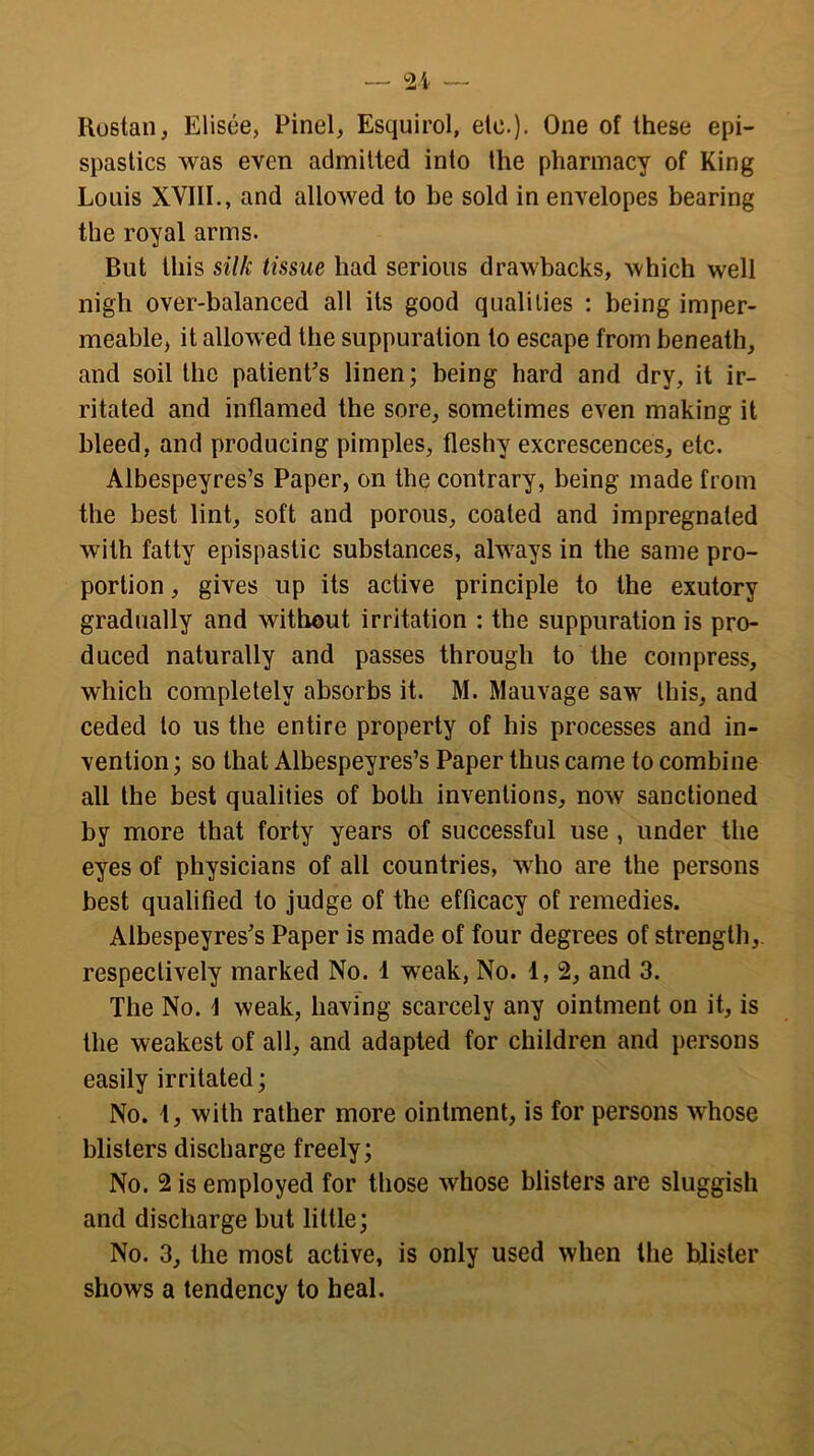 Rostan, Elisee, Pinel, Esquirol, etc.). One of these epi- spastics was even admitted into the pharmacy of King Louis XVIII., and allowed to be sold in envelopes bearing the royal arms. But this silk tissue had serious drawbacks, which well nigh over-balanced alt its good qualities : being imper- meable, it allowed the suppuration to escape from beneath, and soil the patient’s linen; being hard and dry, it ir- ritated and inflamed the sore, sometimes even making it bleed, and producing pimples, fleshy excrescences, etc. Albespeyres’s Paper, on the contrary, being made from the best lint, soft and porous, coated and impregnated with fatty epispastic substances, always in the same pro- portion , gives up its active principle to the exutory gradually and without irritation : the suppuration is pro- duced naturally and passes through to the compress, which completely absorbs it. M. Mauvage saw this, and ceded to us the entire property of his processes and in- vention ; so that Albespeyres’s Paper thus came to combine all the best qualities of both inventions, now sanctioned by more that forty years of successful use , under the eyes of physicians of all countries, w ho are the persons best qualified to judge of the efficacy of remedies. Albespeyres’s Paper is made of four degrees of strength, respectively marked No. 1 wreak, No. 1, 2, and 3. The No. 1 weak, having scarcely any ointment on it, is the weakest of all, and adapted for children and persons easily irritated; No. t, with rather more ointment, is for persons whose blisters discharge freely; No. 2 is employed for those wrhose blisters are sluggish and discharge but little; No. 3, the most active, is only used when the blister shows a tendency to heal.