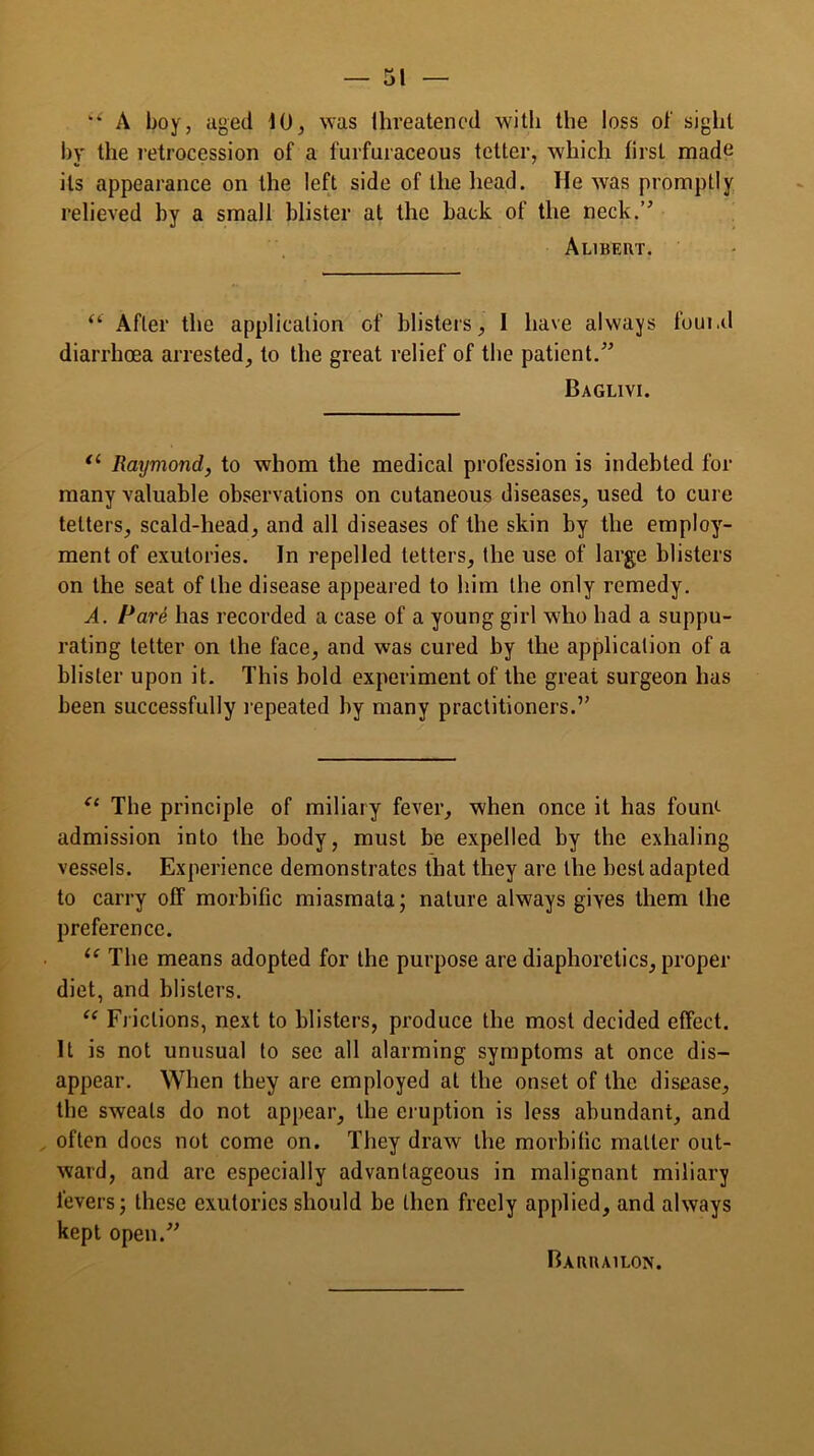 “ A boy, aged 10, was threatened with the loss of sight by the retrocession of a furfuraceous tetter, which first made its appearance on the left side of the head. He wras promptly relieved by a small blister at the back of the neck.” Alibert. <c After the application of blisters I have always found diarrhoea arrested, to the great relief of the patient.” Baglivi. tl Raymond, to whom the medical profession is indebted for many valuable observations on cutaneous diseases, used to cure tetters, scald-head, and all diseases of the skin by the employ- ment of exutories. In repelled tetters, the use of large blisters on the seat of the disease appeal ed to him the only remedy. A. Pare has recorded a case of a young girl who had a suppu- rating tetter on the face, and was cured by the application of a blister upon it. This bold experiment of the great surgeon has been successfully repeated by many practitioners.” “ The principle of miliary fever, when once it has foun<- admission into the body, must be expelled by the exhaling vessels. Experience demonstrates that they are the best adapted to carry off morbific miasmata; nature always gives them the preference. “ The means adopted for the purpose are diaphoretics, proper- diet, and blisters. “ Frictions, next to blisters, produce the most decided effect. It is not unusual to see all alarming symptoms at once dis- appear. When they are employed at the onset of the disease, the sweats do not appear, the eruption is less abundant, and often docs not come on. They draw the morbific matter out- ward, and arc especially advantageous in malignant miliary fevers; these exutories should be then freely applied, and always kept open.” Barrailon.