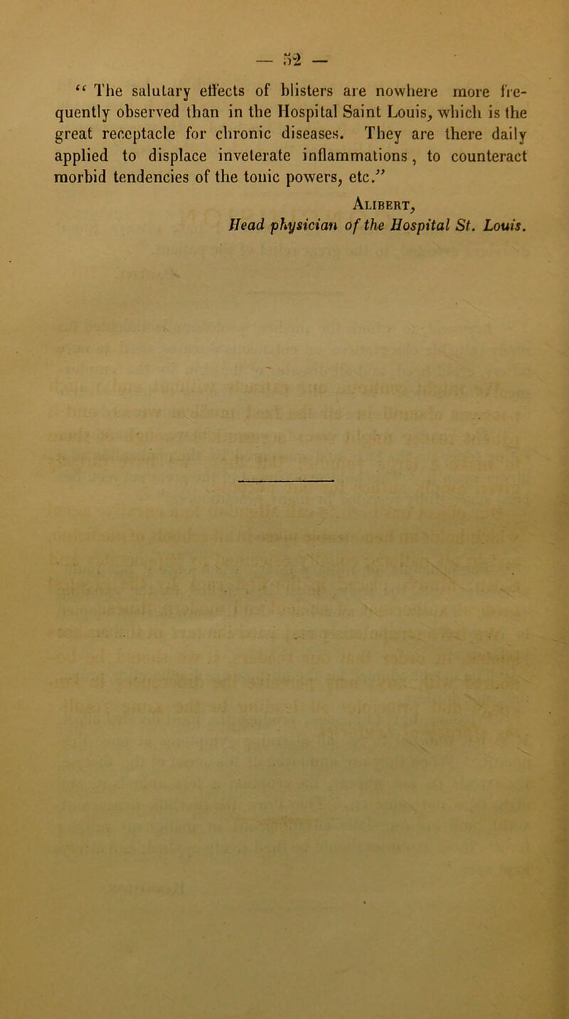 “ The salulary effects of blisters are nowhere more fre- quently observed than in the Hospital Saint Louis, which is the great receptacle for chronic diseases. They are there daily applied to displace inveterate inflammations, to counteract morbid tendencies of the tonic powers, etc.” Alibert, Head physician of the Hospital St. Louis.