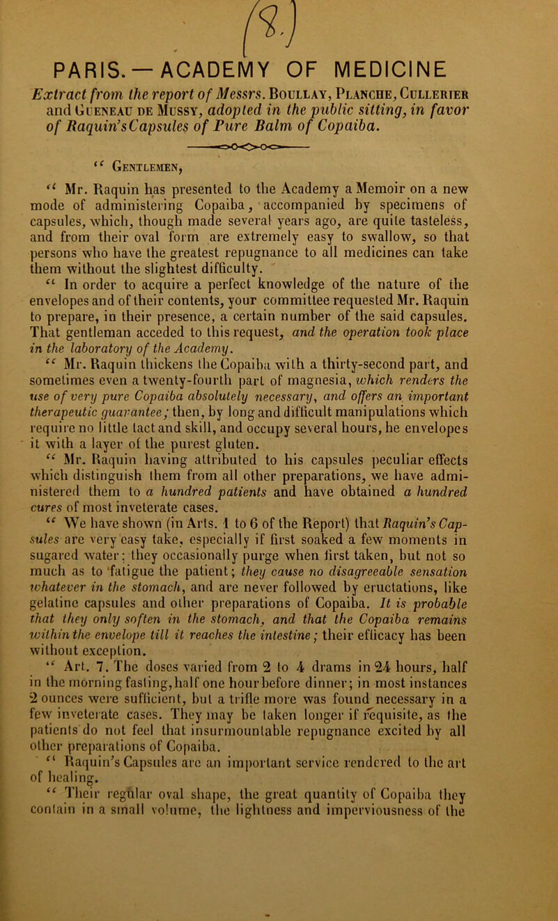 PARIS. —ACADEMY OF MEDICINE Extract from the report of Messrs. Boullay, Planche, Cullerier and Gueneau de Mussy, adopted in the public sitting, in favor of Raquin’s Capsules of Pure Balm of Copaiba. u Mr. Raquin has presented to the Academy a Memoir on a new mode of administering Copaiba, accompanied hy specimens of capsules, which, though made several years ago, are quite tasteless, and from their oval form are extremely easy to swallow, so that persons who have the greatest repugnance to all medicines can take them without the slightest difficulty. (l In order to acquire a perfect knowledge of the nature of the envelopes and of their contents, your committee requested Mr. Raquin to prepare, in their presence, a certain number of the said capsules. That gentleman acceded to this request, and the operation took place in the laboratonj of the Academy. “ Mr. Raquin thickens the Copaiba with a thirty-second part, and sometimes even a twenty-fourth pari of magnesia, which renders the use of very pure Copaiba absolutely necessary, and offers an important therapeutic guarantee; then, by long and difficult manipulations which require no little tact and skill, and occupy several hours, he envelopes it with a layer of the purest gluten. “ Mr. Raquin having attributed to his capsules peculiar effects which distinguish them from all other preparations, we have admi- nistered them to a hundred patients and have obtained a hundred cures of most inveterate cases. u We have shown (in Arts. 1 to 6 of the Report) that Raquin’s Cap- sules are very easy take, especially if first soaked a few moments in sugared water; they occasionally purge when first taken, but not so much as to ‘fatigue the patient; they cause no disagreeable sensation ivhatever in the stomach, and are never followed by eructations, like gelatine capsules and other preparations of Copaiba. It is probable that they only soften in the stomach, and that the Copaiba remains within the envelope till it reaches the intestine; their efficacy has been without exception. ie Art. 7. The doses varied from 2 to 4 drams in 24 hours, half in the morning fasting,half one hourbefore dinner; in most instances 2 ounces were sufficient, but a trifle more was found necessary in a few inveterate cases. They may be taken longer if requisite, as the patients do not feel that insurmountable repugnance excited hy all other preparations of Copaiba. “ Raquin's Capsules are an important service rendered to the art of healing. “ Their regular oval shape, the great quantity of Copaiba they contain in a small volume, the lightness and imperviousness of the “ Gentlemen