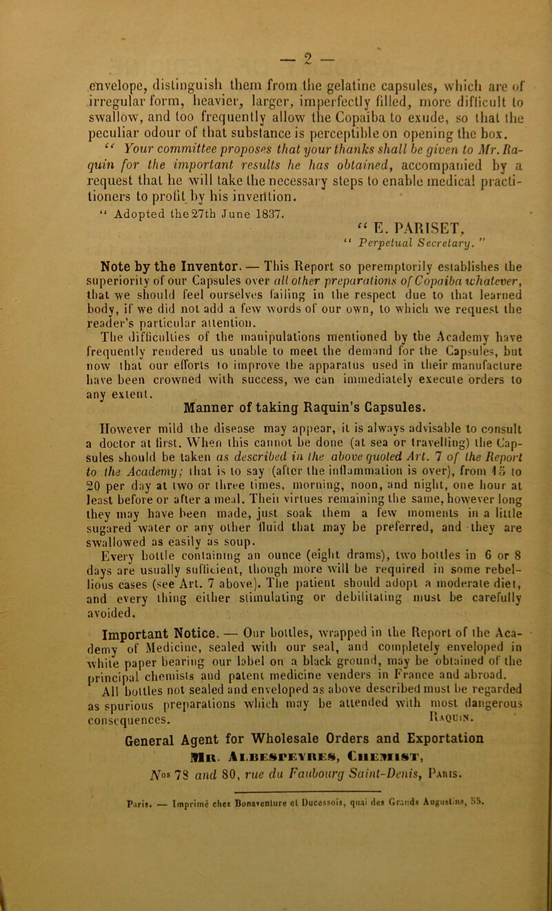 envelope, distinguish them from the gelatine capsules, which are of irregular form, heavier, larger, imperfectly filled, more diflicult to swallow, and too frequently allow the Copaiba to exude, so that the peculiar odour of that substance is perceptible on opening the box. “ Your committee proposes that your thanks shall be given to Mr. Ra- quin for the important results he has obtained, accompanied by a request that he will take the necessary steps to enable medical practi- tioners to profit by his invention. “ Adopted the 27th June 1837. “ E. PARISET, “ Perpetual Secretary. ” Note by the Inventor. — This Report so peremptorily establishes the superiority of our Capsules over all other preparations of Copaiba whatever, that we should feel ourselves failing in the respect due to that learned body, if we did not add a few words of our own, to which we request the reader’s particular attention. The difficulties of the manipulations mentioned by the Academy have frequently rendered us unable to meet the demand for the Capsules, but now that our efforts to improve the apparatus used in their manufacture have been crowned with success, we can immediately execute orders to any extent. Manner of taking Raquin’s Capsules. However mild the disease may appear, it is always advisable to consult a doctor at first. When this cannot be done (at sea or travelling) the Cap- sules should be taken as described in the above quoted Art. 7 of the Report to the Academy; that is to say (after the inflammation is over), from IS to 20 per day at two or three times, morning, noon, and night, one hour at least before or after a meal. Theii virtues remaining the same, however long they may have been made, just soak them a few moments in a little sugared water or any other fluid that may be preferred, and they are swallowed as easily as soup. Every bottle containing an ounce (eight drams), two bottles in 6 or 8 days are usually sufficient, though more will be required in some rebel- lious cases (see Art. 7 above). The patient should adopt a moderate diet, and every thing either stimulating or debilitating must be carefully- avoided. Important Notice. — Our bottles, wrapped in the Report of the Aca- demy of Medicine, sealed with our seal, and completely enveloped in while paper bearing our label on a black ground, may be obtained of the principal chemists and patent medicine venders in France and abroad. All bottles not sealed and enveloped as above described must be regarded as spurious preparations which may be attended with most dangerous consequences. Uaqoin. General Agent for Wholesale Orders and Exportation Mu. Ai.bespeyres, Chemist, Nos 78 and 80, rue da Faubourg Saint-Denis, Paris. Paris. — Imprime dies Bonayenlure cl Ducessois, qua! des Gr.;nds Augustin?, :iS.