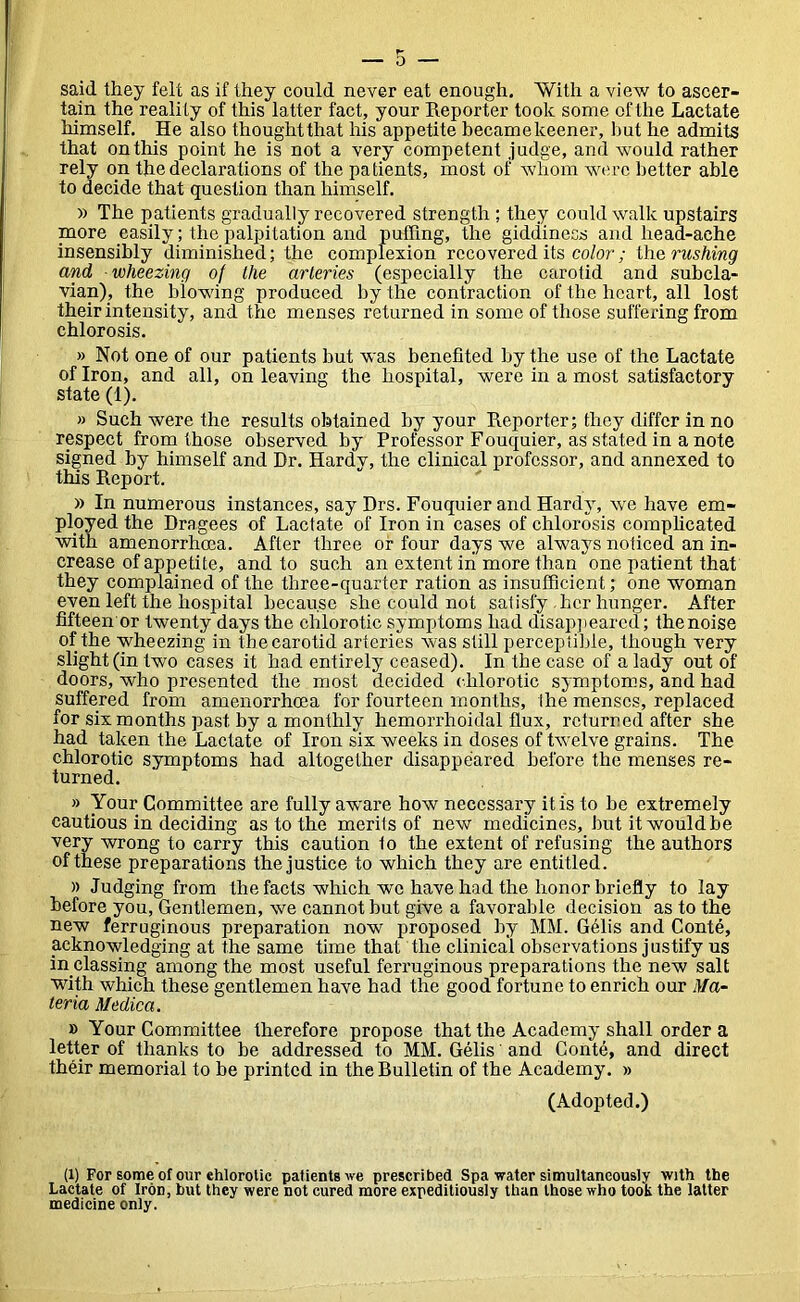 said they felt as if they could never eat enough. With a view to ascer- tain the reali ty of this latter fact, your Reporter took some of the Lactate himself. He also thought that his appetite became keener, but he admits that on this point he is not a very competent judge, and would rather rely on the declarations of the patients, most of whom were better able to decide that question than himself. » The patients gradually recovered strength ; they could walk upstairs more easily; the palpitation and puffing, the giddiness and head-ache insensibly diminished; the complexion recovered its color; the rushing and wheezing of the arteries (especially the carotid and subcla- vian), the blowing produced by the contraction of the heart, all lost their intensity, and the menses returned in some of those suffering from chlorosis. » Not one of our patients but was benefited by the use of the Lactate of Iron, and all, on leaving the hospital, were in a most satisfactory state (1). » Such were the results obtained by your Reporter; they differ in no respect from those observed by Professor Fouquier, as stated in a note signed by himself and Dr. Hardy, the clinical professor, and annexed to this Report. » In numerous instances, say Drs. Fouquier and Hardy, we have em- ployed the Dragees of Lactate of Iron in cases of chlorosis complicated with amenorrheea. After three or four days we always noticed an in- crease of appetite, and to such an extent in more than one patient that they complained of the three-quarter ration as insufficient; one woman even left the hospital because she could not satisfy her hunger. After fifteen or twenty days the chlorotic symptoms had disappeared; the noise of the wheezing in the carotid arteries was still perceptible, though very slight (in two cases it had entirely ceased). In the case of a lady out of doors, who presented the most decided chlorotic symptoms, and had suffered from amenorrhoea for fourteen months, the menses, replaced for six months past by a monthly hemorrhoidal flux, returned after she had taken the Lactate of Iron six weeks in doses of twelve grains. The chlorotic symptoms had altogether disappeared before the menses re- turned. » Your Committee are fully aware how necessary it is to be extremely cautious in deciding as to the merits of new medicines, but it would be very wrong to carry this caution 1o the extent of refusing the authors of these preparations the justice to which they are entitled. )) Judging from the facts which we have had the honor briefly to lay before you, Gentlemen, we cannot but give a favorable decision as to the new ferruginous preparation now proposed by MM. Gffiis and Conte, acknowledging at the same time that the clinical observations justify us in classing among the most useful ferruginous preparations the new salt with which these gentlemen have had the good fortune to enrich our Ma- teria Medica. » Your Committee therefore propose that the Academy shall order a letter of thanks to be addressed to MM. Gelis' and Conte, and direct their memorial to be printed in theRulletin of the Academy. » (Adopted.) (l) For some of our chlorotic patients we prescribed Spa water simultaneously with the Lactate of Iron, but they were not cured more expeditiously than those who took the latter medicine only.