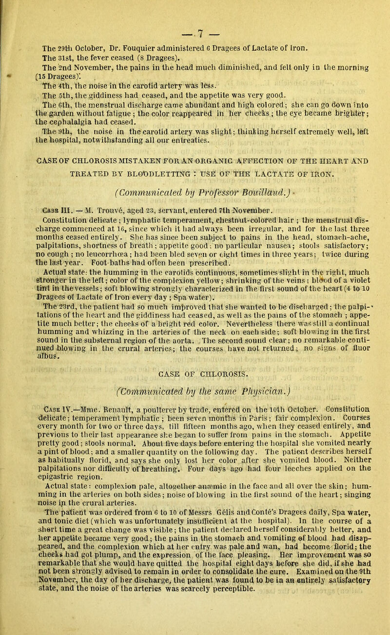 The 29th October, Dr. Fouquier administered c Dragees of Lactate of Iron. The 3ist, the fever ceased (8 Dragees). The 2nd November, the pains in the head much diminished, and felt only in the morning (15 Dragees)'. The 4tb, the noise in the carotid artery was less. The 5th, the giddiness had ceased, and the appetite was very good. The Gth, the menstrual discharge came abundant and high colored; she can go down into the garden without fatigue; the color reappeared in her cheeks ; the eye became brighter; the cephalalgia had ceased. The 9th, the noise in the carotid artery was slight; thinking herself extremely well* left the hospital, notwithstanding all our entreaties. CASE OF CHLOROSIS MISTAKEN FOR AN ORGANIC AFFECTION OF THE HEART AND TREATED BY BLOODLETTING : USE OF THE LACTATE OF IRON. (Communicated by Professor BouillUud.) ■ Case III. — M. TrouvS, aged 23, servant, entered 7th November. Constitution delicate ; lymphatic temperament, chestnut-colored hair ; the menstrual dis- charge commenced at 16, since which it had always been irregular, and for the last three months ceased entirely. She has since been subject to pains in the head, stomach-ache, palpitations, shortness of breath ; appetite good; no particular nausea; stools satisfactory; no cough ; no leucorrhcea; had been bled seven or eight times in three years; twice during the last year. Foot baths had often been prescribed. Actual state; the humming in the carotids continuous, sometimes slight in the right, much stronger in the left; color of the complexion yellow; shrinking of the veins ; bldfed of a violet tint in the vessels; soft blowing strongly characterized in the first sound of the heart (4 to 10 Dragees ot Lactate of Iron every day; Spa water). The 23rd, the patient had so much improved that she wanted to be discharged; the palpi- tations of the heart and the giddiness had ceased, as well as the pains of the stomach ; appe- tite much better; the cheeks of a bright red color. Nevertheless there was still a continual humming and whizzing in the arteries of the neck on each side; soft blowing in the first sound in the substernal region of the aorta. The second sound clear; no remarkable conti- nued blowing in the crural arteries; the courses have not returned; no signs of fluor albus. CASE OF CHLOROSIS. (Communicated by the same Physician.) Case TV.—Mme. Renault, a poulterer by trade, entered on the loth October. Constitution delicate; temperament lymphatic ; been seven months in Paris; fair complexion. Courses every month for two or three days, till fifteen months ago, when they ceased entirely, and previous to their last appearance she began to suffer from pains in the stomach. Appetite pretty good; stools normal. About five days before entering the hospital she vomited nearly a pint of blood; and a smaller quantity on the following day. The patient describes herself as habitually florid, and says she only lost her color after she vomited blood. Neither palpitations nor difficulty of breathing. Four days ago had four leeches applied on the epigastric region. Actual state: complexion pale, altogether anaemic in the face and all over the skin; hum- ming in the arteries on both sides; noise of blowing in the first sound of the heart; singing noise ip the crural arteries. The patient was ordered from 6 to 10 of Messrs G61is and Conte’s Dragees daily, Spa water, and tonic diet (which was unfortunately insufficient at the hospital). In the course of a shert time a great change was visible; the patient declared herself considerably better, and her appetite became very good; the pains in the stomach and vomiting of blood had disap- peared, and the complexion which at her entry wjas pale and wan, had become florid; the cheeks had got plump, and the expression of the face pleasing. Her improvement was so remarkable that she would have quitted the hospital eight days before she did, if she had not been strongly advised to remain in order to consolidate the cure. Examined on the 9th November, the day of her discharge, the patient was found to be in an entirely satisfactory state, and the noise of the arteries was scarcely perceptible.