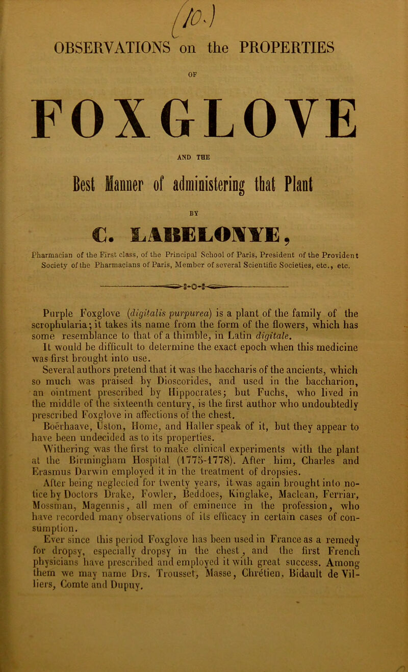 OBSERVATIONS on the PROPERTIES OF FOXGLOVE AND THE Best Manner of administering that Plant BY €. LABELONYE, Pharmacian of the First class, of the Principal School of Paris, President of the Provident Society of the Pharmacians of Paris, Member of several Scientific Societies, etc., etc. Purple Foxglove (digitalis purpurea) is a plant of the family of the scrophularia; it takes its name from the form of the flowers, which has some resemblance to that of a thimble, in Latin cligitale. It would be difficult to determine the exact epoch when this medicine was first brought into use. Several authors pretend that it was the baccharis of the ancients, which so much was praised by Dioscorides, and used in the baecharion, an ointment prescribed by Hippocrates; but Fuchs, who lived in the middle of the sixteenth century, is the first author who undoubtedly prescribed Foxglove in affections of the chest. Boerhaave, Uston, Home, and Haller speak of it, hut they appear to have been undecided as to its properties. Withering was the first to make clinical experiments with the plant at the Birmingham Hospital (1775-1778). After him, Charles and Erasmus Darwin employed it in the treatment of dropsies. After being neglected for twenty years, it was again brought into no- tice by Doctors Drake, Fowler, Beddoes, Kinglake, Maclean, Ferriar, Mossman, Magennis, all men of eminence in the profession, who have recorded many observations of its efficacy in certain cases of con- sumption. Ever since this period Foxglove has been used in France as a remedy for dropsy, especially dropsy in the chest, and the first French physicians have prescribed and employed it with great success. Among them we may name Drs. Trousset, Masse, Chretien, Bidault de Vil- liers, Comte and Dupuy.