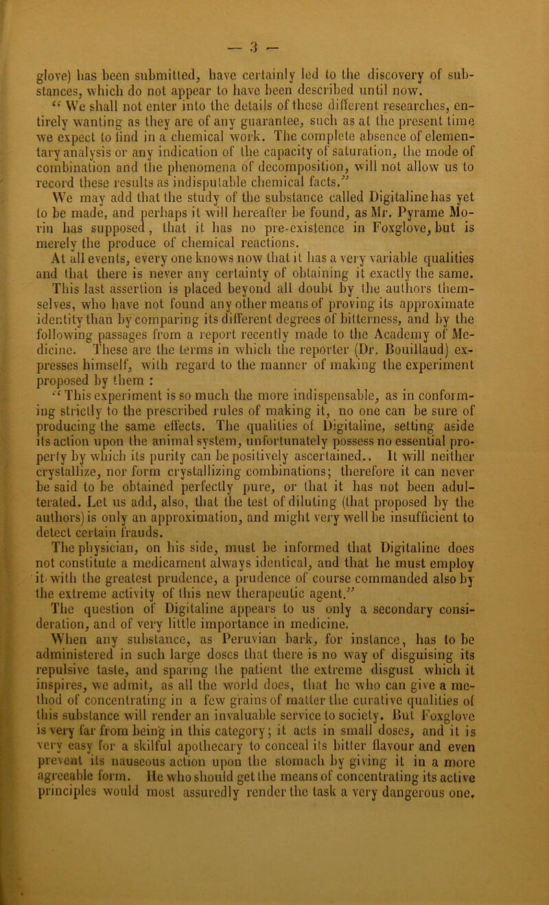 glove) has been submitted, have certainly led to the discovery of sub- stances, which do not appear to have been described until now. ls We shall not enter into the details of these different researches, en- tirely wanting as they are of any guarantee, such as at the present time we expect to find in a chemical work. The complete absence of elemen- tary analysis or any indication of the capacity of saturation, the mode of combination and the phenomena of decomposition, will not allow us to record these results as indisputable chemical facts.” We may add that the study of the substance called Digitalinehas yet to be made, and perhaps it will hereafter be found, as Mr. Pyrame Mo- rin has supposed, that it has no pre-existence in Foxglove, but is merely the produce of chemical reactions. At all events, every one knows now that it has a very variable qualities and that there is never any certainty of obtaining it exactly the same. This last assertion is placed beyond all doubt by the authors them- selves, who have not found any other means of proving its approximate identity than by comparing its different degrees of bitterness, and by the following passages from a report recently made to the Academy of Me- dicine. These are the terms in which the reporter (Dr. Bouillaud) ex- presses himself, with regard to the manner of making the experiment proposed by them : “ This experiment is so much the more indispensable, as in conform- ing strictly to the prescribed rules of making it, no one can be sure of producing the same effects. The qualities of Digitaline, setting aside its action upon the animal system, unfortunately possess no essential pro- perty by which its purity can be positively ascertained.. It will neither crystallize, nor form crystallizing combinations; therefore it can never be said to be obtained perfectly pure, or that it has not been adul- terated. Let us add, also, that the test of diluting (that proposed by the authors) is only an approximation, and might very well be insufficient to detect certain frauds. The physician, on liis side, must be informed that Digitaline does not constitute a medicament always identical, and that he must employ it-with the greatest prudence, a prudence of course commanded also by the extreme activity of Ibis new therapeutic agent.” The question of Digitaline appears to us only a secondary consi- deration, and of very little importance in medicine. When any substance, as Peruvian bark, for instance, has to be administered in such large doses that there is no way of disguising its repulsive taste, and sparing the patient the extreme disgust which it inspires, we admit, as all the world docs, that he who can give a me- thod of concentrating in a few grains of matter the curative qualities of this substance will render an invaluable service to society. But Foxglove is very far from being in this category; it acts in small doses, and it is very easy for a skilful apothecary to conceal its hitter flavour and even prevent its nauseous action upon the stomach by giving it in a more agreeable form. He who should get the means of concentrating its active principles would most assuredly render the task a very dangerous one.