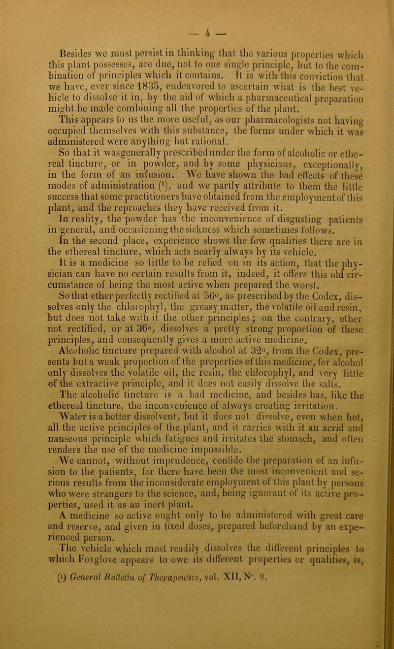 A — Besides we must persist in thinking that the various properties which this plant possesses, are due, not to one single principle, hut to the com- bination of principles which it contains. It is with this conviction that we have, ever since 1835, endeavored to ascertain what is the best ve- hicle to dissolve it in, by the aid of which a pharmaceutical preparation might be made combining all the properties of the plant. This appears to us the more useful, as our pharmacologists not having occupied themselves with this substance, the forms under which it was administered were anything but rational. So that it wasgenerally prescribed under the form of alcoholic or ethe- real tincture, or in powder, and by some physicians, exceptionally, in the form of an infusion. We have shown the bad effects of these modes of administration (‘), and we partly attribute to them the little success that some practitioners have obtained from the employmentof this plant, and the reproaches they have received from it. In reality, the powder has the inconvenience of disgusting patients in general, and occasioning the sickness which sometimes follows. In the second place, experience shows the few qualities there are in the ethereal tincture, which acts nearly always by its vehicle. It is a medicine so little to be relied on in its action, that the phy- sician can have no certain results from it, indeed, it offers this old cir- cumstance of being the most active when prepared the w7orst. So that ether perfectly rectified at 56°, as prescribed by the Codex, dis- solves only the chlorophyl, the greasy matter, the volatile oil and resin, but does not take with it the other principles; on the contrary, ether not rectified, or at 36°, dissolves a pretty strong proportion of these principles, and consequently gives a more active medicine. Alcoholic tincture prepared with alcohol at 32°, from the Codex, pre- sents but a weak proportion of the properties of this medicine, for alcohol only dissolves the volatile oil, the resin, the chlorophyl, and very little of the extractive principle, and it does not easily dissolve the salts. The alcoholic tincture is a bad medicine, and besides has, like the ethereal tincture, the inconvenience of always creating irritation. Water is abetter dissolvent, but it does not dissolve, even when hot, all the active principles of the plant, and it carries with it an acrid and nauseous principle which fatigues and irritates the stomach, and often renders the use of the medicine impossible. We cannot, without imprudence, confide the preparation of an infu- sion to the patients, for there have been the most inconvenient and se- rious results from the inconsiderate employment of this plant by persons who were strangers to the science, and, being ignorant of its active pro- perties, used it as an inert plant. A medicine so active ought only to be administered with great care and reserve, and given in fixed doses, prepared beforehand by an expe- rienced person. The vehicle which most readily dissolves the different principles to which Foxglove appears to owe its different properties or qualities, is, (*) (*) General Bulletin of Therapeutics, vol. XII, N°. 8.