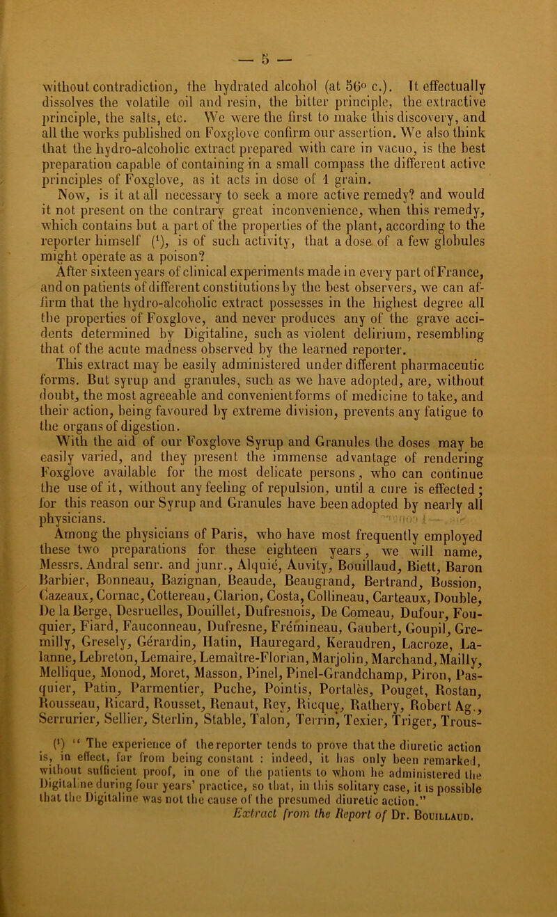 without contradiction, the hydrated alcohol (at 56° c.). It effectually dissolves the volatile oil and resin, the bitter principle, the extractive principle, the salts, etc. We were the first to make this discovery, and all the works published on Foxglove confirm our assertion. We also think that the hydro-alcoholic extract prepared with care in vacuo, is the best preparation capable of containing in a small compass the different active principles of Foxglove, as it acts in dose of 1 grain. Now, is it at all necessary to seek a more active remedy? and would it not present on the contrary great inconvenience, when this remedy, which contains but a part of the properties of the plant, according to the reporter himself (*), is of such activity, that a dose of a few globules might operate as a poison? After sixteen years of clinical experiments made in every part of France, andon patients of different constitutions by the best observers, we can af- firm that the hvdro-alcoholic extract possesses in the highest degree all the properties of Foxglove, and never produces any of the grave acci- dents determined by Digitaline, such as violent delirium, resembling that of the acute madness observed by the learned reporter. This extract may be easily administered under different pharmaceutic forms. But syrup and granules, such as we have adopted, are, without doubt, the most agreeable and convenient forms of medicine to take, and their action, being favoured by extreme division, prevents any fatigue to the organs of digestion. With the aid of our Foxglove Syrup and Granules the doses may be easily varied, and they present the immense advantage of rendering Foxglove available for the most delicate persons, who can continue the use of it, without any feeling of repulsion, until a cure is effected; lor this reason our Syrup and Granules have been adopted by nearly all physicians. ''f cno'* f ■ Among the physicians of Paris, who have most frequently employed these two preparations for these eighteen years, we will name Messrs. Andral senr. and junr., Alquie, Auvity, Bouillaud, Biett, Baron Barbier, Bonneau, Bazignan, Beaude, Beaugrand, Bertrand, Bossion, Gazeaux, Comae, Cottereau, Clarion, Costa, Collineau, Carteaux, Double. De laBerge, Desruelles, Douillet, Dufresnois, De Comeau, Dufour, Fou- quier, Fiard, Fauconneau, Dufresne, Fremineau, Gaubert, Goupil, Gre- milly, Gresely, Gerardin, Hatin, Hauregard, Keraudren, Lacroze, La- lanne, Lebreton, Lemaire, Lemaitre-Florian, Marjolin, Marchand, Madly, Mellique, Monod, Morct, Masson, Pinel, Pinel-Grandchamp, Piron, Pas- quier, Patin, Parmcnlier, Puche, Pointis, Portales, Pouget, Rostan, Rousseau, Bicard, Bousset, Renaut, Rey, Rieque, Rathery, Robert Ag., Serrurier, Sellier, Slerlin, Stable, Talon, Tcrrin’, Texier, Triger, Trous- er “ The experience of thereporter Lends to prove that the diuretic action is, in effect, far from being constant : indeed, it has only been remarked, without sufficient proof, in one of the patients to whom lie administered the Digital ne during four years’ practice, so that, in this solitary case, it is possible that the Digitaline was not the cause of the presumed diuretic action.” Extract from the Report of Dr. Bouillaud.
