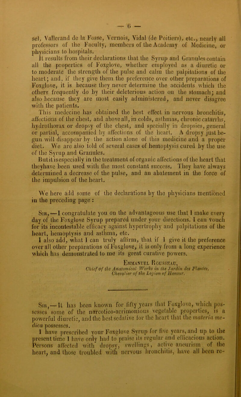 scl, Vallerand dc la Fosse, Vernois, Vidal (de Poitiers), etc., nearly all professors of the Faculty, members of the Academy of Medicine, or physicians to hospitals. Jl results from their declarations that the Syrup and Granules contain all the properties of Foxglove, whether employed as a diuretic or to moderate the strength of the pulse and calm the palpitations of the heart; and, if they give them the preference over other preparations of Foxglove, it is because they never determine the accidents which the others frequently do by their deleterious action on the stomach; and also because they are most easily administered, and never disagree with the patients. This medecine has obtained the best effect in nervous bronchitis, affections of the chest, and above all, in colds, asthmas, chronic catarrhs, hydrothorax or dropsy of the chest, and specially in dropsies, general or partial, accompanied by affections of the heart. A dropsy just be- gun will disappear by the action alone of this medicine and a proper diet. We are also told of several cases of hemoptysis cured by the use of the Syrup and Granules. Butitisespecially in the treatment of organic affections of the heart that theyhave been used with the most constant success. They have always determined a decrease of the pulse, and an abatement in the force of the impulsion of the heart. We here add some of the declarations by the physicians mentioned in the preceding page : Sir,—I congratulate you on the advantageous use that I make every day of the Foxglove Syrup prepared under your directions. I can vouch for its incontestable efficacy against hypertrophy and palpitations of the heart, hemoptysis and asthma, etc. I also add, what I can truly affirm, that if I give it the preference overall other preparations of Foxglove, it is only from a long experience which has demonstrated to me its great curative powers. Emmanuel Rousseau, Chief of the Anatomical Wotlts in the Jardin dcs Plantes, Chevalier of the Legion of Honour. Sir, —It has been known for fifty years that Foxglove, which pos- sesses some of the narcotieo-acrimonious vegetable properties, is a powerful diuretic, and the best sedative for the heart that the materia me- clica possesses. I have prescribed your Foxglove Syrup for five years, and up to the present time I have only had to praise its regular and efficacious action. Persons affected with dropsy, swellings, active aneurism of the heart, and those troubled with nervous bronchitis, have all been re-