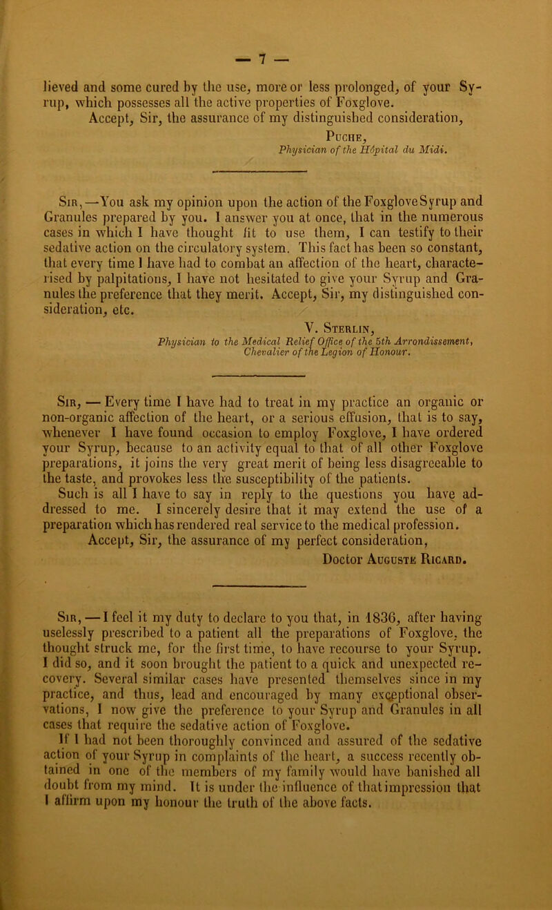 Jieved and some cured by the use, more or less prolonged, of your Sy- rup, which possesses all the active properties of Foxglove. Accept, Sir, the assurance of my distinguished consideration, PUCHE, Physician of the Hopital du Midi. Sir,—You ask my opinion upon the action of theFoxgloveSyrup and Granules prepared by you. 1 answer you at once, that in the numerous cases in which I have thought fit to use them, I can testify to their sedative action on the circulatory system. This fact has been so constant, that every time 1 have had to combat an affection of the heart, characte- rised by palpitations, I have not hesitated to give your Syrup and Gra- nules the preference that they merit. Accept, Sir, my distinguished con- sideration, etc. V. Sterlin, Physician to the Medical Relief Office of the 5th Arrondissement, Chevalier of the Legion of Honour. Sir, — Every time I have had to treat in my practice an organic or non-organic affection of the heart, or a serious effusion, that is to say, whenever I have found occasion to employ Foxglove, I have ordered your Syrup, because to an activity equal to that of all other Foxglove preparations, it joins the very great merit of being less disagreeable to the taste, and provokes less the susceptibility of the patients. Such is all I have to say in reply to the questions you have ad- dressed to me. I sincerely desire that it may extend the use of a preparation which has rendered real service to the medical profession. Accept, Sir, the assurance of my perfect consideration, Doctor Auguste Ricard. Sir, —I feel it my duty to declare to you that, in 1836, after having uselessly prescribed to a patient all the preparations of Foxglove, the thought struck me, for the first time, to have recourse to your Syrup. I did so, and it soon brought the patient to a quick and unexpected re- covery. Several similar cases have presented themselves since in my practice, and thus, lead and encouraged by many exceptional obser- vations, I now give the preference to your Syrup arid Granules in all cases that require the sedative action of Foxglove. If I had not been thoroughly convinced and assured of the sedative action of your Syrup in complaints of the heart, a success recently ob- tained in one of the members of my family would have banished all doubt from my mind. It is under the influence of that impression that I affirm upon my honour the truth of the above facts.