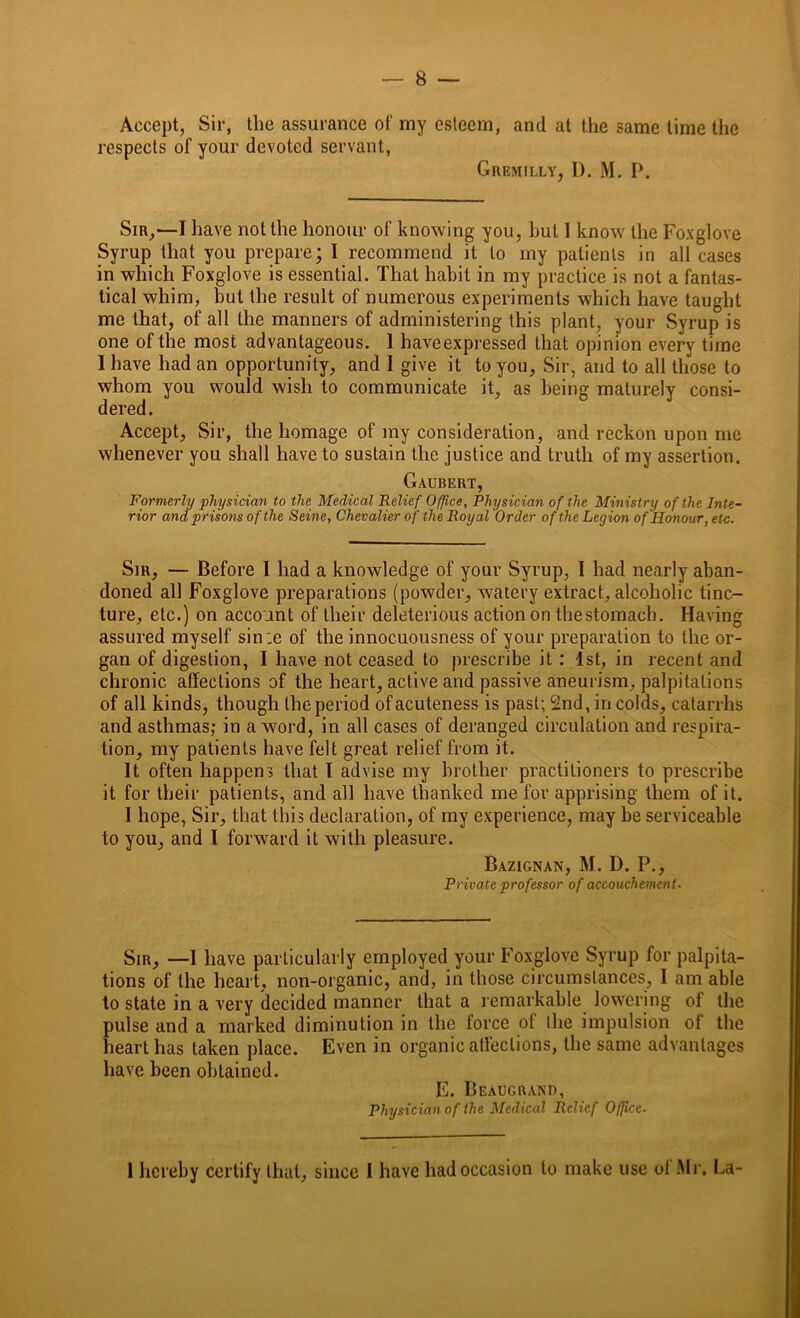 Accept, Sir, the assurance of my esteem, and at the same time the respects of your devoted servant, Gremilly, D. M. P. Sir,—I have not the honour of knowing you, hut 1 know the Foxglove Syrup that you prepare; I recommend it to my patients in all cases in which Foxglove is essential. That habit in my practice is not a fantas- tical whim, but the result of numerous experiments which have taught me that, of all the manners of administering this plant, your Syrup is one of the most advantageous. 1 haveexpressed that opinion every time I have had an opportunity, and I give it to you. Sir, and to all those to whom you would wish to communicate it, as being maturely consi- dered. Accept, Sir, the homage of my consideration, and reckon upon me whenever you shall have to sustain the justice and truth of my assertion. Gaubert, Formerly physician to the Medical Relief Office, Physician of the Ministry of the Inte- rior and prisons of the Seine, Chevalier of the Royal Order of the Legion of Honour, etc. Sir, — Before l had a knowledge of your Syrup, I had nearly aban- doned all Foxglove preparations (powder, watery extract, alcoholic tinc- ture, etc.) on account of their deleterious action on thestomach. Having assured myself sin .e of the innocuousness of your preparation to the or- gan of digestion, I have not ceased to prescribe it : 1st, in recent and chronic affections of the heart, active and passive aneurism, palpitations of all kinds, though the period of acuteness is past; 2nd, in colds, catarrhs and asthmas; in a word, in all cases of deranged circulation and respira- tion, my patients have felt great relief from it. It often happens that I advise my brother practitioners to prescribe it for their patients, and all have thanked me for apprising them of it. I hope, Sir, that this declaration, of my experience, may be serviceable to you, and I forward it with pleasure. Bazignan, M. D. P., Private professor of accouchement. Sir, —1 have particularly employed your Foxglove Syrup for palpita- tions of the heart, non-organic, and, in those circumstances, I am able to state in a very decided manner that a remarkable lowering of the pulse and a marked diminution in the force of the impulsion of the heart has taken place. Even in organic affections, the same advantages have been obtained. E. Beaugrand, Physician of the Medical Relief Office■ 1 hereby certify that, since I have had occasion to make use of Mr. La-