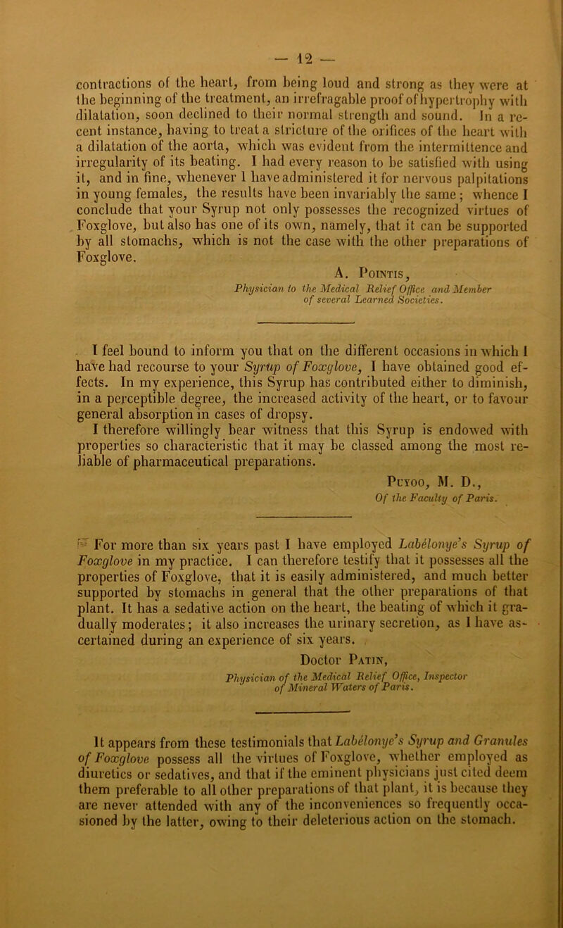 contractions of the heart, from being loud and strong as they were at the beginning of the treatment, an irrefragable proof ofhypertrophy with dilatation, soon declined to their normal strength and sound. In a re- cent instance, having to treat a stricture of the orifices of the heart with a dilatation of the aorta, which was evident from the intermittence and irregularity of its heating. I had every reason to he satisfied with using it, and in fine, whenever 1 have administered it for nervous palpitations in young females, the results have been invariably the same ; whence I conclude that your Syrup not only possesses the recognized virtues of Foxglove, but also has one of its own, namely, that it can be supported by all stomachs, which is not the case with the other preparations of Foxglove. A. Pointis, Physician io the Medical Relief Office and Member of several Learned Societies. I feel bound to inform you that on the different occasions in which 1 have had recourse to your Syrtip of Foxglove, I have obtained good ef- fects. In my experience, this Syrup has contributed either to diminish, in a perceptible degree, the increased activity of the heart, or to favour general absorption in cases of dropsy. I therefore willingly hear witness that this Syrup is endowed with properties so characteristic that it may be classed among the most re- liable of pharmaceutical preparations. Pcxoo, M. D., Of the Faculty of Paris. For more than six years past I have employed Labelonye’s Sijrup of Foxglove in my practice. I can therefore testify that it possesses all the properties of Foxglove, that it is easily administered, and much better supported by stomachs in general that the other preparations of that plant. It has a sedative action on the heart, the beating of which it gra- dually moderates; it also increases the urinary secretion, as I have as- certained during an experience of six years. Doctor Patin, Physician of the Medical Relief Office, Inspector of Mineral Waters of Paris. It appears from these testimonials that Labelonye’s Syrup and Granules of Foxglove possess all the virtues of Foxglove, whether employed as diuretics or sedatives, and that if the eminent physicians just cited deem them preferable to all other preparations of that plant, it is because they are never attended with any of the inconveniences so frequently occa- sioned by the latter, owing to their deleterious action on the stomach.