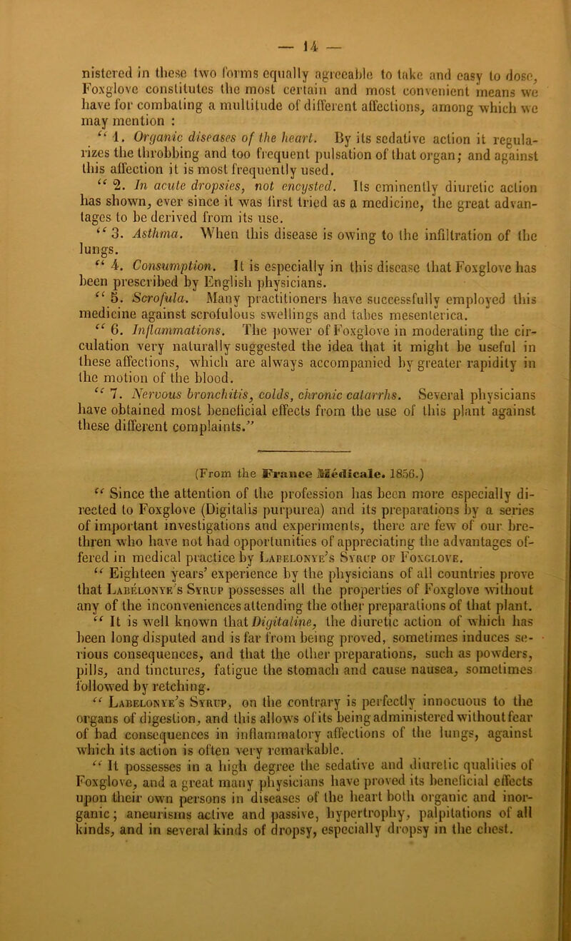 nistered in these two forms equally agreeable to take and easy to dose, Foxglove constitutes the most certain and most convenient means we have for combating a multitude of different affections, among which we may mention : “ 1. Organic diseases of the heart. By its sedative action it regula- rizes the throbbing and too frequent pulsation of that organ; and against this affection it is most frequently used. “ 2. In acute dropsies, not encysted. Its eminently diuretic action has shown, ever since it was lirst tried as a medicine, the great advan- tages to be derived from its use. 3. Asthma. When this disease is owing to the infiltration of the lungs. Ci 4. Consumption. It is especially in this disease that Foxglove has been prescribed by English physicians. “ 5. Scrofula. Many practitioners have successfully employed this medicine against scrofulous swellings and tabes mesenteriea. “ 6. Inflammations. The power of Foxglove in moderating the cir- culation very naturally suggested the idea that it might be useful in these affections, which are always accompanied by greater rapidity in the motion of the blood. “ 7. Nervous bronchitis, colds, chronic catarrhs. Several physicians have obtained most benelicial effects from the use of this plant against these different complaints/’ (From the France Medicale* 1856.) “ Since the attention of the profession has been more especially di- rected to Foxglove (Digitalis purpurea) and its preparations by a series of important investigations and experiments, there arc few of our bre- thren who have not had opportunities of appreciating the advantages of- fered in medical practice by Laeelonye’s Syrup of Foxglove. “ Eighteen years’ experience by the physicians of all countries prove that Labelqnyf/s Syrup possesses all the properties of Foxglove without any of the inconveniences attending the other preparations of that plant. “ It is well known thatDigitaline, the diuretic action of which has been long disputed and is far from being proved, sometimes induces se- rious consequences, and that the other preparations, such as powders, pills, and tinctures, fatigue the stomach and cause nausea, sometimes followed by retching. “ Labelonye’s Syrup, on the contrary is perfectly innocuous to the organs of digestion, and this allows of its being administered without fear of bad consequences in inflammatory affections of the lungs, against which its action is often very remarkable. “ It possesses in a high degree the sedative and diuretic qualities of Foxglove, and a great many physicians have proved its benelicial effects upon their own persons in diseases of the heart both organic and inor- ganic; aneurisms active and passive, hypertrophy, palpitations of all kinds, and in several kinds of dropsy, especially dropsy in the chest.