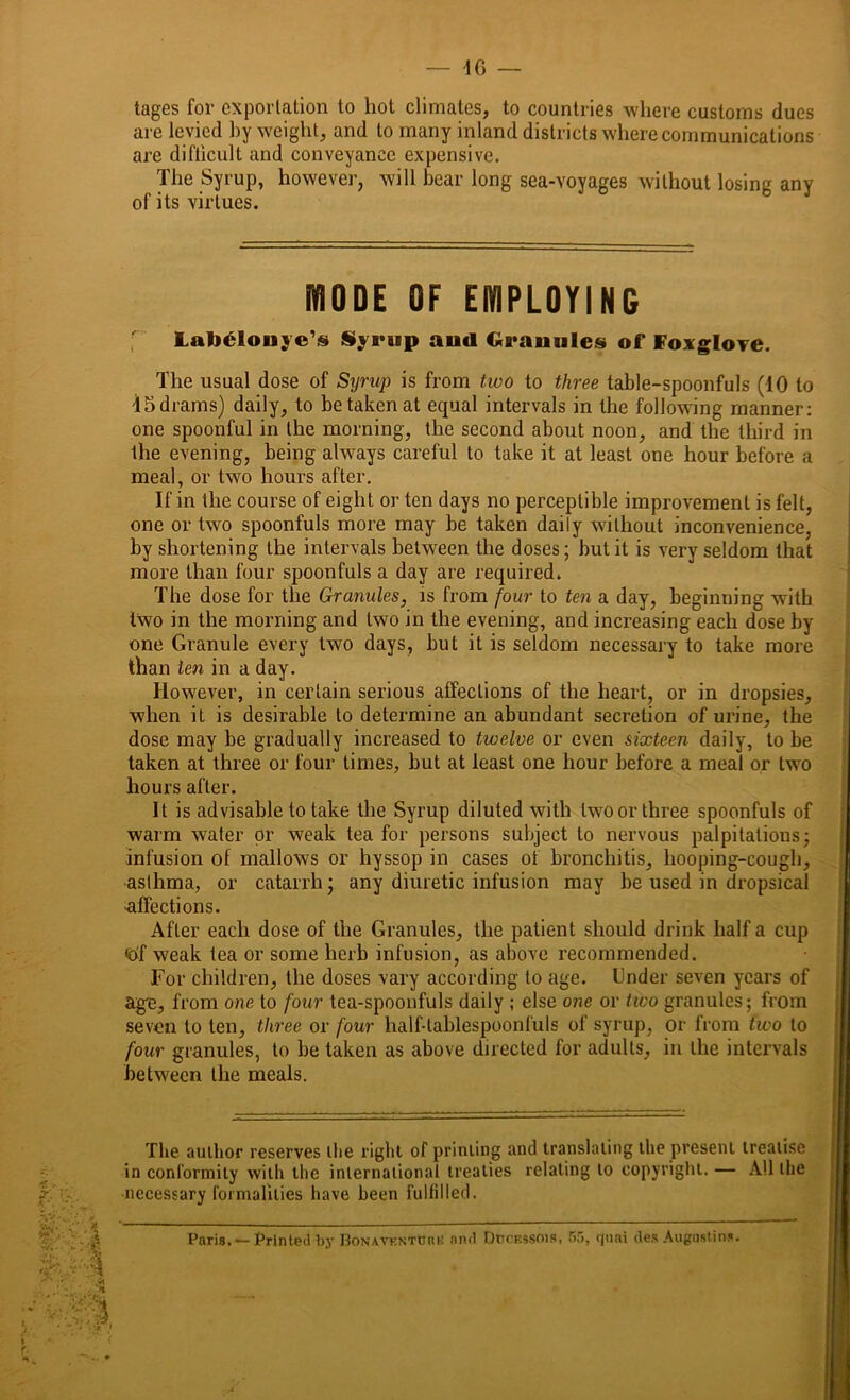 tages for exportation to hot climates, to countries where customs dues are levied by weight, and to many inland districts where communications are difticult and conveyance expensive. The Syrup, however, will bear long sea-voyages without losing any of its virtues. mODE OF EMPLOYING laluloiiyc* Syrup and Granules of Foxglove. The usual dose of Syrup is from two to three table-spoonfuls (10 to 15drams) daily, to be taken at equal intervals in the following manner: one spoonful in the morning, the second about noon, and the third in the evening, being always careful to take it at least one hour before a meal, or two hours after. If in the course of eight or ten days no perceptible improvement is felt, one or two spoonfuls more may be taken daily without inconvenience, by shortening the intervals between the doses; but it is very seldom that more than four spoonfuls a day are required. The dose for the Granules, is from four to ten a day, beginning with two in the morning and two in the evening, and increasing each dose by one Granule every two days, but it is seldom necessary to take more than ten in a day. However, in certain serious affections of the heart, or in dropsies, when it is desirable to determine an abundant secretion of urine, the dose may be gradually increased to twelve or even sixteen daily, to be taken at three or four times, but at least one hour before a meal or two hours after. It is advisable to take the Syrup diluted with two or three spoonfuls of warm water or weak tea for persons subject to nervous palpitations; infusion ot mallows or hyssop in cases of bronchitis, hooping-cough, asthma, or catarrh; any diuretic infusion may be used in dropsical -affections. After each dose of the Granules, the patient should drink half a cup <bf weak tea or some herb infusion, as above recommended. For children, the doses vary according to age. Under seven years of age, from one to four tea-spoonfuls daily ; else one or two granules; from seven to ten, three or four half-tablespoonfuls of syrup, or from two to four granules, to be taken as above directed for adults, in the intervals between the meals. The author reserves the right of printing and translating the present treatise in conformity with the international treaties relating to copyright. — All the necessary formalities have been fulfilled. Paris. — Printed by Bonavf.ntuuk and DnoF.ssois, 55, quai des Augustins.