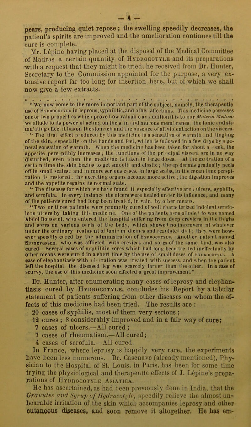 pears, producing quiet repose; the swelling speedily decreases, the patient's spirits are improved and the amelioration continues till the cure is con plete. Mr. Lepine having placed at the disposal of the Medical Committee of Madras a certain quantity of Hydrocotyle and its preparations with a request that they might be tried, he received from Dr. Hunter, Secretary to the Commission appointed for the purpose, a very ex- tensive report far too long for insertion here, hut of which we shall now give a few extracts. “ We now come to the more imporlant part of the subject, namely, the therapeutic use of Hydrocotyle in leprous,syphilitic,and other affe lions. This medicine possesses oncor iwo proper! es which prove how valuab ean addition it is to our Materia Medica: we allude to its power ol acting on the s in and mmous membranes the tonic andsli- mu'ating effect it hason the stomach and the absence of all violcntaction on the viscera. “ The first effect produced by this medicine is a sensation ol warmth ; nd tingling of the skin, especially on the hands and feet, which is followed in a few days by a ge- neral sensation of warmth. When the medicine, has been taken for about a eek, the appe'ile perceptibly increases; the tunctions of the pri cipal viscera are in no way disturbed, even w hen the medicine is taken in large doses. At the expiration of a certa n time the skin begins to get smooth and elastic; the ep dermis gradually peels off in small scales; and in more serious cases, in large scabs, in the mean time perspi- ration i< restored; l ha excreting organs become more active; the digestion improves and the appetite regains its normal slate. *• The diseases for which we have found it especially effective are : ulcers, syphilis, and scrofula. In every instance the ulcers were healed under its influence; and many of the patients cured had long been treated, in vain, by oilier means. “Two or three patients were promptly cured of well characterized indolent scrofu- lous ulcers by taking this medic ne. One or the patients here allude1 to was named Abdol Roussool, who entered the hospital suffering from deep crevices in I he thighs and sores on various parts of the body, which showed noimproveni nt whatever under the ordinary reatment of ionic m dicinrs and regulated diet; they were how- ever speedily cured by the adminislraiion of Hydrocotyle. Another patient named Sinnevassen. who was afflicted with crevices and sores of the same kind, was also cured. Several cases of syphilitic sores whieh had long been tre ted ineffectual'y by other means were cur d in a short lime by the use of small doses of Hydrocotyle A ease of elephantiasis with ul oration was treated with success, and when the palient left the hospital the diseased leg was scarcely larger than the other. In a case of scurvy, the use of this medicine soon effected a great improvement.” Dr. Hunter, after enumerating many cases of leprosy and elephan- tiasis cured by Hydrocotyle, concludes his Report by a tabular statement of patients suffering from other diseases on whom the ef- fects of this medicine had been tried. The results are : 20 cases of syphilis, most of them very serious ; 12 cures ; 8 considerably improved and in a fair way of cure; 7 cases of ulcers.—All cured; 7 cases of rheumatism.—All cured; 4 cases of scrofula.—All cured. In France, where leprosy is happily very rare, the experiments have been less numerous. Dr. Casenave (already mentioned), Phy- sician to the Hospital of St. Louis, in Paris, has been for some time trying the physiological and therapeiillc effects of J. Lepine’s prepa- rations of Hydrocotyle Asiatica. He has ascertained,as had been previously done in India, that the Granules and Syrup of llydrocoi:,le, speedily relieve the almost un- bearable irrilation of the skin which accompanies leprosy and other cutaneous diseases, and soon remove it altogether. He has em-