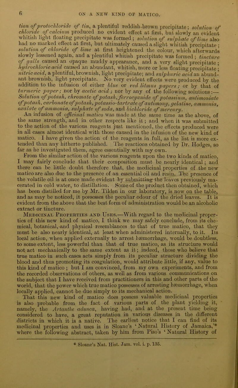 tion of protochloride of tin, a plentiful reddish-brown precipitate; solution of chloride of calcium produced no evident effect at first, but slowly an evident whitish liglit floating precipitate was formed ; solution of sulphate of lime also had no marked effect at first, but ultimately caused a slight whitish precipitate ; solution of chloride of lime at first heightened the colour, which afterwards slowly lessened again, and a plentiful whitish precipitate was formed ; tincture of galls caused an opaque muddy appearance, and a very slight precipitate ; hydrochloric acid caused an abundant, whitish, more or less floating precipitate • nitric acid, a plentiful, brownish, light precipitate; and sulphuric acid tax abund- ant brownish, light precipitate. No very evident effects were produced by the addition to the infusion of either blue or red litmus papers; or by that of turmeric paper ; nor by acetic acid ; nor by any of the following solutions:— Solution of potash, chromate of potash, ferrocyanide of potassium, anthnoniate ofpotash, carbonate ofp>otash, potasslo-tarirate of antimony, gelatine, ammonia, oxalate of ammonia, sulphate of soda, and bichloride of mercury. An infusion of officinal matico was made at the same time as the above, of the same strength, and in other respects like it; and when it was submitted to the action of the various reagents just mentioned, the effects produced were in all cases almost identical with those caused in the infusion of the new kind of matico. I have given the action of the reagents in full, as the list is more ex- tended than any hitherto published. The reactions obtained by Dr. Hodges, so far as he investigated them, agree essentially with my own. From the similar action of the various reagents upon the two kinds of matico, I may fairly conclude that their composition must be nearly identical; and there can be little doubt therefore that, the medicinal properties of the new matico are also due to the presence of an essential oil and resin. The presence of the volatile oil is at once made evident by submitting the leaves previously ma- cerated in cold water, to distillation. Some of the product then obtained, which has been distilled for me by Mr. Tilden in our laboratory, is now on the table, and as may be noticed, it possesses the peculiar odour of the dried leaves. It is evident from the above that the best form of administration would be an alcoholic extract or tincture. Medicinal Properties and Uses.—AVith regard to the medicinal proper- ties of this new kind of matico, I think we may safely conclude, from its che- mical, botanical, and physical resemblances to that of true matico, that they must be also nearly identical, at least when administered internally, to it. Its local action, when applied externally to arrest hsemorrhage, would be doubtless, to some extent, less powerful than that of true matico, as its structure would not act mechanically to the same extent as it; indeed, those who believe that true matico in such cases acts simply from its peculiar structure dividing the blood and thus promoting its coagulation, would attribute little, if any, value to this kind of matico ; but I am convinced, from my own experiments, and from the recorded observations of others, as well as from various communications on the subject that I have received from practitioners in this and other parts of the world, that the power which true matico possesses of arresting haemorrhage, when locally applied, cannot be due simply to its mechanical action. That this new kind of. matico does possess valuable medicinal properties is also probable from the fact of various parts of the plant yielding it, namely, the Artanthe adunca, having had, and at the present time being considered to have, a great reputation in various diseases in the different districts in which it is a native. The earliest notice that I can find of its medicinal properties and uses is in Sloanc’s ‘ Natural History of Jamaica,’* where the following abstract, taken by him from Tiso’s ‘ Natural History of * Sloanc’s Nat. Hist. Jam. vol. i. p. 136.