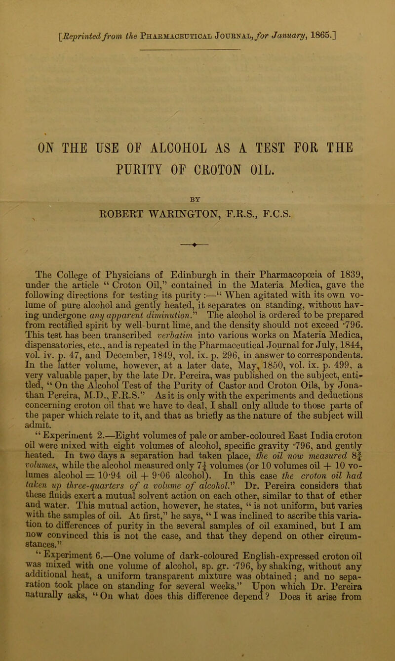 [Reprinted from the Pharmaceutical Journal, for January, 1865.] ON THE USE OF ALCOHOL AS A TEST FOR THE PURITY OF CROTON OIL. BY ROBERT WARINGTON, F.R.S., F.C.S. The College of Physicians of Edinburgh in their Pharmacopoeia of 1839, under the article “ Croton Oil,” contained in the Materia Medica, gave the following directions for testing its purity :—“ When agitated with its own vo- lume of pure alcohol and gently heated, it separates on standing, without hav- ing undergone any apparent diminution.” The alcohol is ordered to be prepared from rectified spirit by well-burnt lime, and the density should not exceed *796. This test has been transcribed vet-batim into various works on Materia Medica, dispensatories, etc., and is repeated in the Pharmaceutical Journal for July, 1814, vol. iv. p. 47, and December, 1849, vol. ix. p. 296, in answer to correspondents. In the latter volume, however, at a later date, May, 1850, vol. ix. p. 499, a very valuable paper, by the late Dr. Pereira, was published on the subject, enti- tled, “ On the Alcohol Test of the Purity of Castor and Croton Oils, by Jona- than Pereira, M.D., F.R.S.” As it is only with the experiments and deductions concerning croton oil that we have to deal, I shall only allude to those parts of the paper which relate to it, and that as briefly as the nature of the subject will admit. “ Experiment 2.—Eight volumes of pale or amber-coloured East India croton oil were mixed with eight volumes of alcohol, specific gravity -796, and gently heated. In two days a separation had taken place, the oil now measured 8f volumes, while the alcohol measured only 1\ volumes (or 10 volumes oil -f 10 vo- lumes alcohol = 1094 oil 9'06 alcohol). In this case the croton oil had taken up three-quarters of a volume of alcoholDr. Pereira considers that these fluids exert a mutual solvent action on each other, similar to that of ether and water. This mutual action, however, he states, “ is not uniform, but varies with the samples of oil. At first,” he says, “ I was inclined to ascribe this varia- tion to differences of purity in the several samples of oil examined, but I am now convinced this is not the case, and that they depend on other circum- stances.” ‘‘ Experiment 6.—One volume of dark-coloured English-expressed croton oil was mixed with one volume of alcohol, sp. gr. -796, by shaking, without any additional heat, a uniform transparent mixture was obtained; and no sepa- ration took place on standing for several weeks.” Upon which Dr. Pereira naturally asks, “On what does this difference depend? Does it arise from