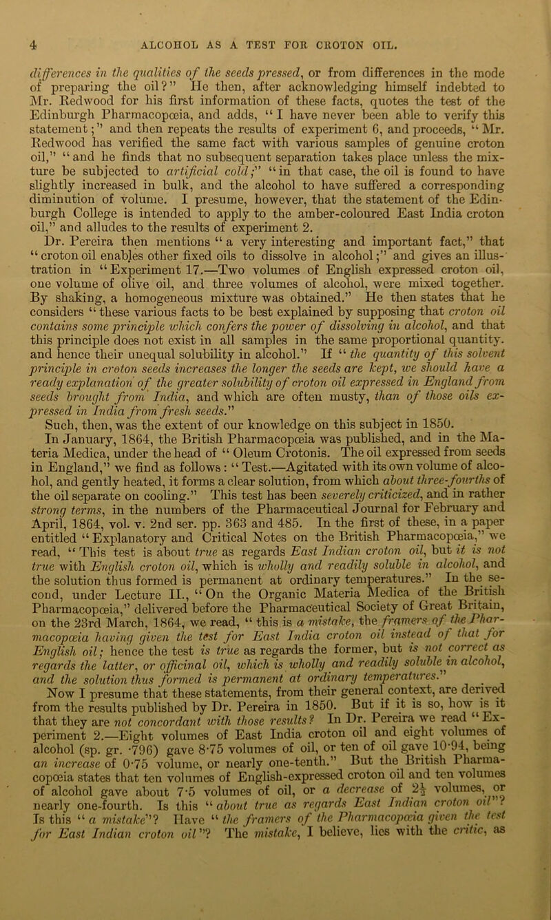 differences in the qualities of the seeds pressed, or from differences in the mode of preparing the oil?” He then, after acknowledging himself indebted to Mr. Eedwood for his first information of these facts, quotes the test of the Edinburgh Pharmacopoeia, and adds, “ I have never been able to verify this statementand then repeats the results of experiment 6, and proceeds, “ Mr. Eedwood has verified the same fact with various samples of genuine croton oil,” “and he finds that no subsequent separation takes place unless the mix- ture be subjected to artificial cold; “in that case, the oil is found to have slightly increased in bulk, and the alcohol to have suffered a corresponding diminution of volume. I presume, however, that the statement of the Edin- burgh College is intended to apply to the amber-coloured East India croton oil,” and alludes to the results of experiment 2. Dr. Pereira then mentions “ a very interesting and important fact,” that “crotonoil enables other fixed oils to dissolve in alcohol;’’ and gives an illus- tration in “ Experiment 17.—Two volumes of English expressed croton oil, one volume of olive oil, and three volumes of alcohol, were mixed together. By shaking, a homogeneous mixture was obtained.” He then states that he considers “ these various facts to be best explained by supposing that croton oil contains some principle which confers the power of dissolving in alcohol, and that this principle does not exist in all samples in the same proportional quantity, and hence their unequal solubility in alcohol.” If “ the quantity of this solvent principle in croton seeds increases the longer the seeds are kept, we should have a ready explanation of the greater solubility of croton oil expressed in England from seeds brought from India,, and which are often musty, than of those oils ex- pressed in India from fresh seeds. Such, then, was the extent of our knowledge on this subject in 1850. In January, 1864, the British Pharmacopoeia was published, and in the Ma- teria Medica, under the head of “ Oleum Crotonis. The oil expressed from seeds in England,” we find as follows : “ Test.—Agitated with its own volume of alco- hol, and gently heated, it forms a clear solution, from which about three-fourths of the oil separate on cooling.” This test has been severely criticized, and in rather strong terms, in the numbers of the Pharmaceutical Journal for February and April, 1864, vol. v. 2nd ser. pp. 363 and 485. In the first of these, in a paper entitled “Explanatory and Critical Notes on the British Pharmacopoeia,” we read, “ This test is about true as regards East Indian croton oil, but it is not true with English croton oil, which is wholly and readily soluble in alcohol, and the solution thus formed is permanent at ordinary temperatures.” In the se- cond, under Lecture II., “ On the Organic Materia Medica of the British Pharmacopoeia,” delivered before the Pharmaceutical Society of Great Britain, on the 23rd March, 1864, we read, “ this is a mistake, the. framers of the Phar- macopoeia having given the test for East India croton oil instead of that for English oil; hence the test is true as regards the former, but is not correct as regards the latter, or officinal oil, which is wholly and readily solubleJn alcohol, and the solution thus formed is permanent at ordinary temperatures. _ Now I presume that these statements, from their general context, are derived from the results published by Dr. Pereira in 1850. But if it is so, how is it that they are not concordant with those results? In Dr. Pereira we read “Ex- periment 2.—Eight volumes of East India croton oil and eight volumes of alcohol (sp. gr. -796) gave 8-75 volumes of oil, or ten of oil gave 10-94, being an increase of 0'75 volume, or nearly one-tenth.” But the British Pharma- copoeia states that ten volumes of English-expressed croton oil and ten volumes of alcohol gave about 7‘5 volumes of oil, or a decrease of 2| volumes, or nearly one-fourth. Is this “ about true as regards East Indian croton oil . Is this “ a mistake”? Have “ the framers of the Pharmacopoeia given the test for East Indian croton oil ”? The mistake, I believe, lies with the critic, as