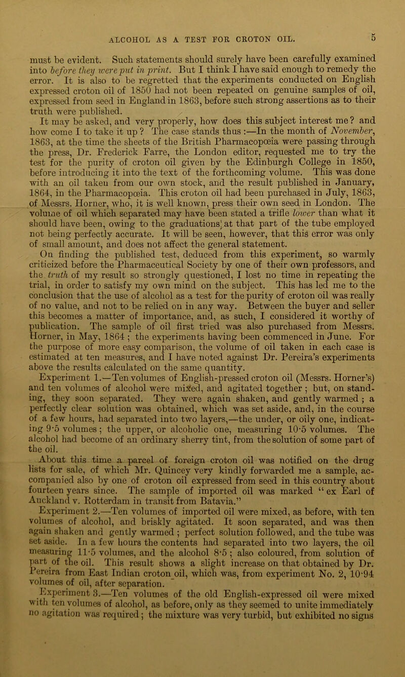 must be evident. Such statements should surely have been carefully examined into before they were pit in print. But I think I have said enough to remedy the error. ' It is also to be regretted that the experiments conducted on English expressed croton oil of 1850 had not been repeated on genuine samples of oil, expressed from seed in England in 1863, before such strong assertions as to their truth were published. It may be asked, and very properly, how does this subject interest me ? and how come I to take it up ? The case stands thus :—In the month of November, 1863, at the time the sheets of the British Pharmacopoeia were passing through the press, Dr. Frederick Farre, the London editor, requested me to try the test for the purity of croton oil given by the Edinburgh College in 1850, before introducing it into the text of the forthcoming volume. This was done with an oil taken from our own stock, and the result published in January, 1864, in the Pharmacopoeia. This croton oil had been purchased in July, 1863, of Messrs. Horner, who, it is well known, press their own seed in London. The volume of oil which separated may have been stated a trifle lower than what it should have been, owing to the graduations) at that part of the tube employed not being perfectly accurate. It will be seen, however, that this error was only of small amount, and does not affect the general statement. On finding the published test, deduced from this experiment, so warmly criticized before the Pharmaceutical Society by one of their own professors, and the truth of my result so strongly questioned, I lost no time in repeating the trial, in order to satisfy my own mind on the subject. This has led me to the conclusion that the use of alcohol as a test for the purity of croton oil was really of no value, and not to be relied on in any way. Between the buyer and seller this becomes a matter of importance, and, as such, I considered it worthy of publication. The sample of oil first tried was also purchased from Messrs. Horner, in May, 1864 ; the experiments having been commenced in June. For the purpose of more easy comparison, the volume of oil taken in each case is estimated at ten measures, and I have noted against Dr. Pereira’s experiments above the results calculated on the same quantity. Experiment 1.—Ten volumes of English-pressed croton oil (Messrs. Horner’s) and ten volumes of alcohol were mixed, and agitated together ; but, on stand- ing, they soon separated. They were again shaken, and gently warmed ; a perfectly clear solution was obtained, which was set aside, and, in the course of a few hours, had separated into two layers,—the under, or oily one, indicat- ing 9-5 volumes; the upper, or alcoholic one, measuring 10-5 volumes. The alcohol had become of an ordinary sherry tint, from the solution of some part of the oil. About this time a parcel of foreign croton oil was notified on the drug lists for sale, of which Mr. Quincey very kindly forwarded me a sample, ac- companied also by one of croton oil expressed from seed in this country about fourteen years since. The sample of imported oil was marked “ ex Earl of Auckland v. Rotterdam in transit from Batavia.” Experiment 2.—Ten volumes of imported oil were mixed, as before, with ten volumes of alcohol, and briskly agitated. It soon separated, and was then again shaken and gently warmed ; perfect solution followed, and the tube was set aside. In a few hours the contents had separated into two layers, the oil measuring 11*5 volumes, and the alcohol 8‘5 ; also coloured, from solution of part of the oil. This result shows a slight increase on that obtained by Dr. Pereira from East Indian croton oil, which was, from experiment Ho. 2, 10-94 volumes of oil, after separation. Experiment 3.—Ten volumes of the old English-expressed oil were mixed with ten volumes of alcohol, as before, only as they seemed to unite immediately no agitation was required; the mixture was very turbid, but exhibited no signs