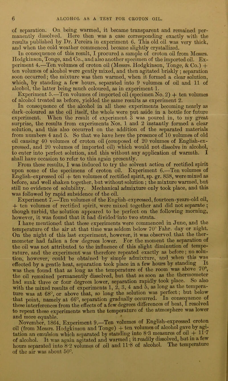 of separation. On being warmed, it became transparent and remained per- manently dissolved. Here then was a case corresponding exactly with the results published by Dr. Pereira in experiment 6. This old oil was very thick, and when the cold weather commenced became slightly crystallized. In consequence of this result, I procured a sample of croton oil from Messrs. Ilodgkinson, Tonge, and Co., and also another specimen of the imported oil. Ex- periment 4.—Ten volumes of croton oil (Messrs. Hodgkiuson, Tonge, & Co.) ten volumes of alcohol were gently mixed, and then agitated briskly ; separation soon occurred; the mixture was then warmed, when it formed a clear solution, which, by standing a few hours, separated into 9 volumes of oil and 11 of alcohol, the latter being much coloured, as in experiment 1. Experiment 5.—Ten volumes of imported oil (specimen No. 2) -f- ten volumes of alcohol treated as before, yielded the same results as experiment 2. In consequence of the alcohol in all these experiments becoming nearly as dark-coloured as the oil itself, the whole were put aside in a bottle for future experiment. When the result of experiment 3 was poured in, to my great surprise, the results from experiments Nos. 1 and 2 instantly formed a clear solution, and this also occurred on the addition of the separated materials from numbers 4 and 5. So that we have here the presence of 10 volumes of old oil causing 40 volumes of croton oil (composed of 20 volumes of English-ex- pressed, and 20 volumes of imported oil) which would not dissolve in alcohol, to enter into perfect solution, and this without any application of warmth. I shall have occasion to refer to this again presently. From these results, I was induced to try the solvent action of rectified spirit upon some of the specimens of croton oil. Experiment 6.—Ten volumes of English-expressed oil + ten volumes of rectified spirit, sp. gr. 838, were mixed, as before, and well shaken together, but without solution; the mixture warmed, but still no evidence of solubility. Mechanical admixture only took place, and this was followed by rapid subsidence of the oil. Experiment 7.—Ten volumes of the English-expressed, fourteen-years-old oil, -f ten volumes of rectified spirit, were mixed together and did not separate ; though turbid, the solution appeared to be perfect on the following morning, however, it was found that it had divided into two strata. I have mentioned that these experiments were commenced in June, and the temperature of the air at that time was seldom below 70° Fahr. day or night. On the night of this last experiment, however, it was observed that the ther- mometer had fallen a few degrees lower. For the moment the separation of the oil was not attributed to the influence of this slight diminution of tempe- rature, and the experiment was therefore repeated exactly as before; no solu- tion, however, could be obtained by simple admixture, and when this was effected by a gentle heat, separation took place in a few hours by standing ^ It was then found that as long as the temperature of the room was above 70°, the oil remained permanently dissolved, but that as soon as the thermometer had sunk three or four degrees lower, separation rapidly took place. So also with the mixed results of experiments 1, 2, 3, 4 and 5, as long as the tempera- ture was at 68°, or above that, so long the solution was perfect; but below that point, namely at 66°, separation gradually occurred. In consequence of these interferences from the effects of a few degrees differences of heat, I resolved to repeat these experiments when the temperature of the atmosphere was lower and more equable. ’ November, 1864, Experiment 9.—Ten volumes of English-expressed croton oil (from Measrs. Ilodgkinson and Tonge) -f ten volumes of alcohol gave by agi- tation an emulsion which separated by standing into 8’3 measures of oil + 11'7 of alcohol. It was again agitated and warmed ; it readily dissolved, but in a few hours separated into 8*2 volumes of oil and 11‘8 of alcohol. The temperature of the air was about 50°.