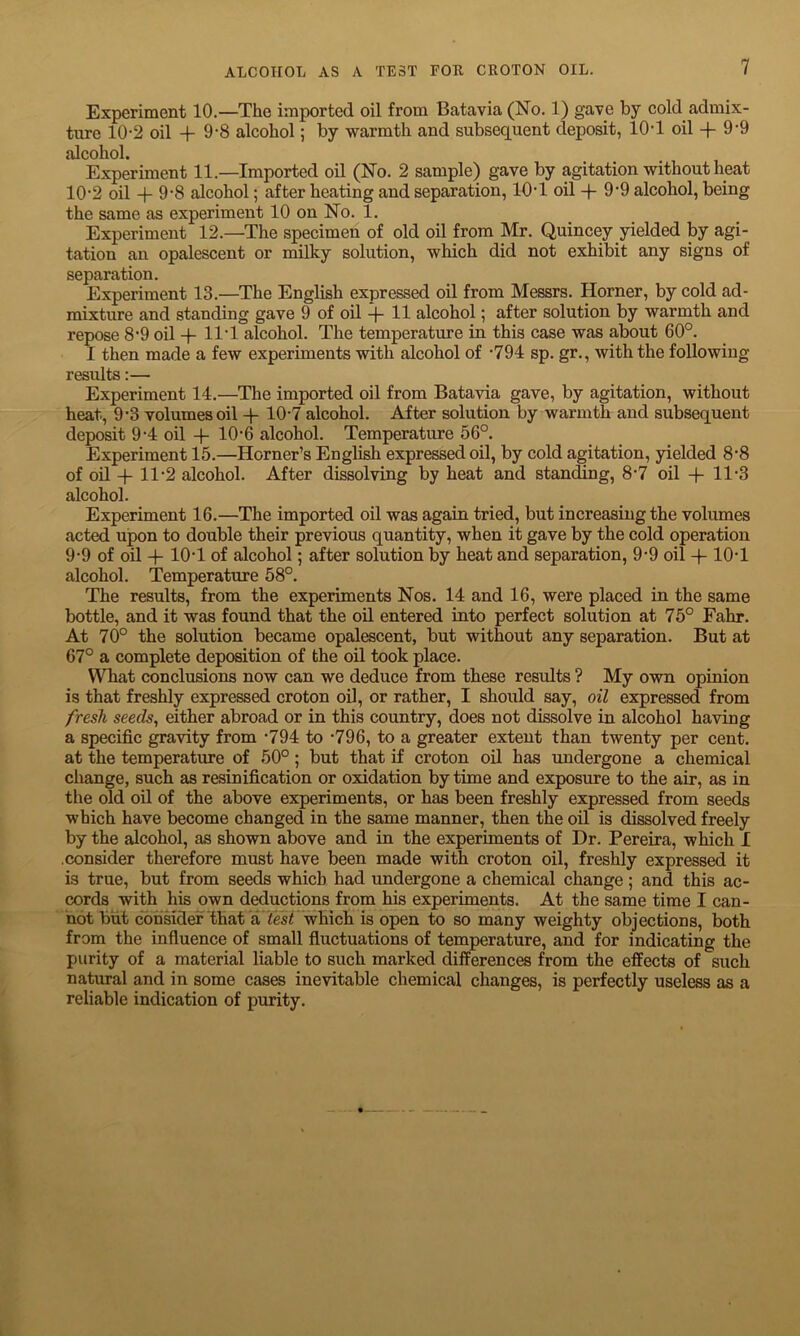 Experiment 10.—The imported oil from Batavia (No. 1) gave by cold admix- ture 10-2 oil + 9-8 alcohol; by warmth and subsequent deposit, 10T oil + 9-9 alcohol. Experiment 11.—Imported oil (No. 2 sample) gave by agitation without heat 10'2 oil + 9-8 alcohol; after heating and separation, 10T oil -f 9-9 alcohol, being the same as experiment 10 on No. 1. Experiment 12.—The specimen of old oil from Mr. Quincey yielded by agi- tation an opalescent or milky solution, which did not exhibit any signs of separation. Experiment 13.—The English expressed oil from Messrs. Horner, by cold ad- mixture and standing gave 9 of oil + H alcohol; after solution by warmth and repose 8’9 oil -f 11T alcohol. The temperature in this case was about 60°. I then made a few experiments with alcohol of -794 sp. gr., with the following- results :— Experiment 14.—The imported oil from Batavia gave, by agitation, without heat, 9-3 volumes oil + 10-7 alcohol. After solution by warmth and subsequent deposit 9-4 oil + 10-6 alcohol. Temperature 56°. Experiment 15.—Horner’s English expressed oil, by cold agitation, yielded 8-8 of oil -(- 11-2 alcohol. After dissolving by heat and standing, 8*7 oil + 11*3 alcohol. Experiment 16.—The imported oil was again tried, but increasing the volumes acted upon to double their previous quantity, when it gave by the cold operation 9-9 of oil -)- 10-1 of alcohol; after solution by heat and separation, 9-9 oil -(- 10-1 alcohol. Temperature 58°. The results, from the experiments Nos. 14 and 16, were placed in the same bottle, and it was found that the oil entered into perfect solution at 75° Fahr. At 70° the solution became opalescent, but without any separation. But at 67° a complete deposition of the oil took place. What conclusions now can we deduce from these results ? My own opinion is that freshly expressed croton oil, or rather, I should say, oil expressed from fresh seeds, either abroad or in this country, does not dissolve in alcohol having a specific gravity from -794 to -796, to a greater extent than twenty per cent, at the temperature of 50°; but that if croton oil has undergone a chemical change, such as resin ification or oxidation by time and exposure to the air, as in the old oil of the above experiments, or has been freshly expressed from seeds which have become changed in the same manner, then the oil is dissolved freely by the alcohol, as shown above and in the experiments of Dr. Pereira, which I .consider therefore must have been made with croton oil, freshly expressed it is true, but from seeds which had undergone a chemical change; and this ac- cords with his own deductions from his experiments. At the same time I can- not but consider that a lest which is open to so many weighty objections, both from the influence of small fluctuations of temperature, and for indicating the purity of a material liable to such marked differences from the effects of such natural and in some cases inevitable chemical changes, is perfectly useless as a reliable indication of purity.