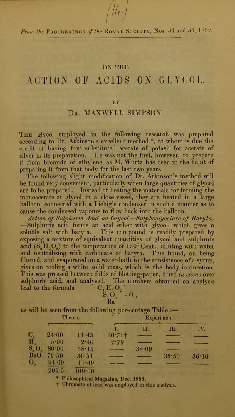 From the Proceedings of the Royal Society, Nos. 34 ami 36, 185). ON THE ACTION OF ACIDS ON GLYCOL. BY Dr. MAXWELL SIMPSON. The glycol employed in the following research was prepared according to Dr. Atkinson’s excellent method *, to whom is due the credit of having first substituted acetate of potash for acetate of silver in its preparation. He was not the first, however, to prepare it from bromide of ethylene, as M. Wurtz hits been in the habit of preparing it from that body for the last two years. The following slight modification of Dr. Atkinson’s method will be found very convenient, particularly when large quantities of glycol are to be prepared. Instead of heating the materials for forming the monoacetate of glycol in a close vessel, they are heated in a large balloon, connected with a Liebig’s condenser in such a manner as to cause the condensed vapours to flow back into the balloon. Action of Sulphuric Acid on Glycol—Sulphoglycolate of Baryta. —Sulphuric acid forms an acid ether with glycol, which gives a soluble salt with baryta. This compound is readily prepared by exposing a mixture of equivalent quantities of glycol and sulphuric acid (S2H208) to the temperature of 150° Cent., diluting with water and neutralizing with carbonate of baryta. This liquid, on being filtered, and evaporated on a water-bath to the consistence of a syrup, gives on cooling a white solid mass, which is the body in question. This was pressed between folds of blotting-paper, dried in vacuo over sulphuric acid, and analysed. The numbers obtained on analysis lead to the formula C. II. O., S.,0, ‘ O Ba v as will be seen from the following per-centage Table :— Theory. Experiment. C4 Hs S3Oe BaO O, 24-00 A 00 80-00 76-50 24-00 11-45 2-40 38-15 36-51 11-49 I. 10-71+ 2-79 II. 38-09 III. IV. 36-50 36-10 209-5 109-00 * Philosophical Magazine, Dec. 1858. f Chromate of lead was employed in this analysis.