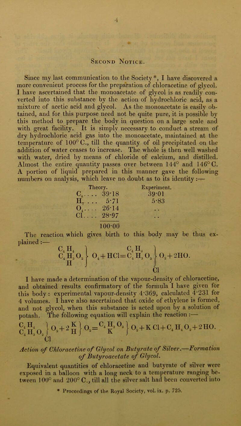 Second Notice. Since my last communication to the Society *, I have discovered a more convenient process for the preparation of chloracetine of glycol. I have ascertained that the monoacetate of glycol is as readily con- verted into this substance by the action of hydrochloric acid, as a mixture of acetic acid and glycol. As the monoacetate is easily ob- tained, and for this purpose need not be quite pure, it is possible by this method to prepare the body in question on a large scale and with great facility. It is simply necessary to conduct a stream of dry hydrochloric acid gas into the monoacetate, maintained at the temperature of 100° C., till the quantity of oil precipitated on the addition of water ceases to increase. The whole is then well washed with water, dried by means of chloride of calcium, and distilled. Almost the entire quantity passes over between 144° and 146° C. A portion of liquid prepared in this manner gave the following numbers on analysis, which leave no doubt as to its identity:— Theory. Experiment. C8. . .. 39-18 39-01 H7 ... 5-71 5-83 04. ... 26-14 Cl. . .. 28-97 • • 100-00 The reaction which gives birth to this body may be thus ex- plained :— c4 H4 1 C4 H4 1 C4H302 l 04 + HCl=C4H30j()2+2Ii0. Cl I have made a determination of the vapour-density of chloracetine, and obtained results confirmatory of the formula I have given for this body : experimental vapour-density 4‘369, calculated 4’231 for 4 volumes. I have also ascertained that oxide of ethylene is formed, and not glycol, when this substance is acted upon by a solution of potash. The following equation will explain the reaction :— £‘j£o } °*+2n } 02=C‘|»°=} 0i+KCl+C(H.01+2H0. Cl Action of Chloracetine of Glycol on Butyrate of Silver.—Formation of Butyroacetate of Glycol. Equivalent quantities of chloracetine and butyrate of silver were exposed in a balloon with a long neck to a temperature ranging be- tween 100° and 200° C., till all the silver salt had been converted into * Proceedings of the Royal Society, vol. ix. p. 725.