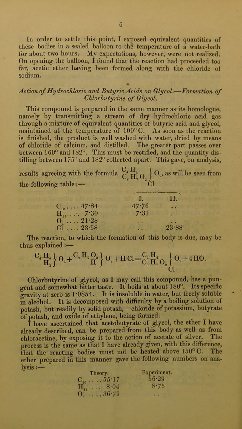 G In order to settle this point, I exposed equivalent quantities of these bodies in a sealed balloon to the temperature of a water-bath for about two hours. My expectations, however, were not realized. On opening the balloon, I found that the reaction had proceeded too far, acetic ether having been formed along with the chloride of sodium. Action of Hydrochloric and Butyric Acids on Glycol.—Formation of Chlorbutyrine of Glycol. This compound is prepared in the same manner as its homologue, namely by transmitting a stream of dry hydrochloric acid gas through a mixture of equivalent quantities of butyric acid and glycol, maintained at the temperature of 100° C. As soon as the reaction is finished, the product is well washed with water, dried by means of chloride of calcium, and distilled. The greater part passes over between 160° and 182°. This must be rectified, and the quantity dis- tilling between 175° and 182° collected apart. This gave, on analysis, C H 1 results agreeing with the formula q4 jj1 q j- 0.2, as will be seen from the following table :— Cl c12.. .. 47-84 I. 47-76 II. • • Hu.. .. 7-30 7-31 . . 04 .. .. 21-28 , . Cl . . . . 23-58 , . 23-88 The reaction, to which the formation of this body is due, may be thus explained:— °4 Ha }°.+CH’ H } 02 + H Cl = £ 0 j. 0.+4I10. Cl Chlorbutyrine of glycol, as I may call this compound, has a pun- gent and somewhat bitter taste. It boils at about 180°. Its specific gravity at zero is 1-0854. It is insoluble in water, but freely soluble in alcohol. It is decomposed with difficulty by a boiling solution of potash, but readily by solid potash,—chloride of potassium, butyrate of potash, and oxide of ethylene, being formed. I have ascertained that acetobutyrate of glycol, the ether I have already described, can be prepared from this body as well as from chloracetine, by exposing it to the action of acetate of silver. The process is the same as that I have already given, with this difference, that the reacting bodies must not be heated above 150° C. The ether prepared in this manner gave the following numbers on ana- lysis :— Theory. Experiment. Cie 55T 7 56-29 II,,.... 8-04 8-75 Oh .. ..36-79