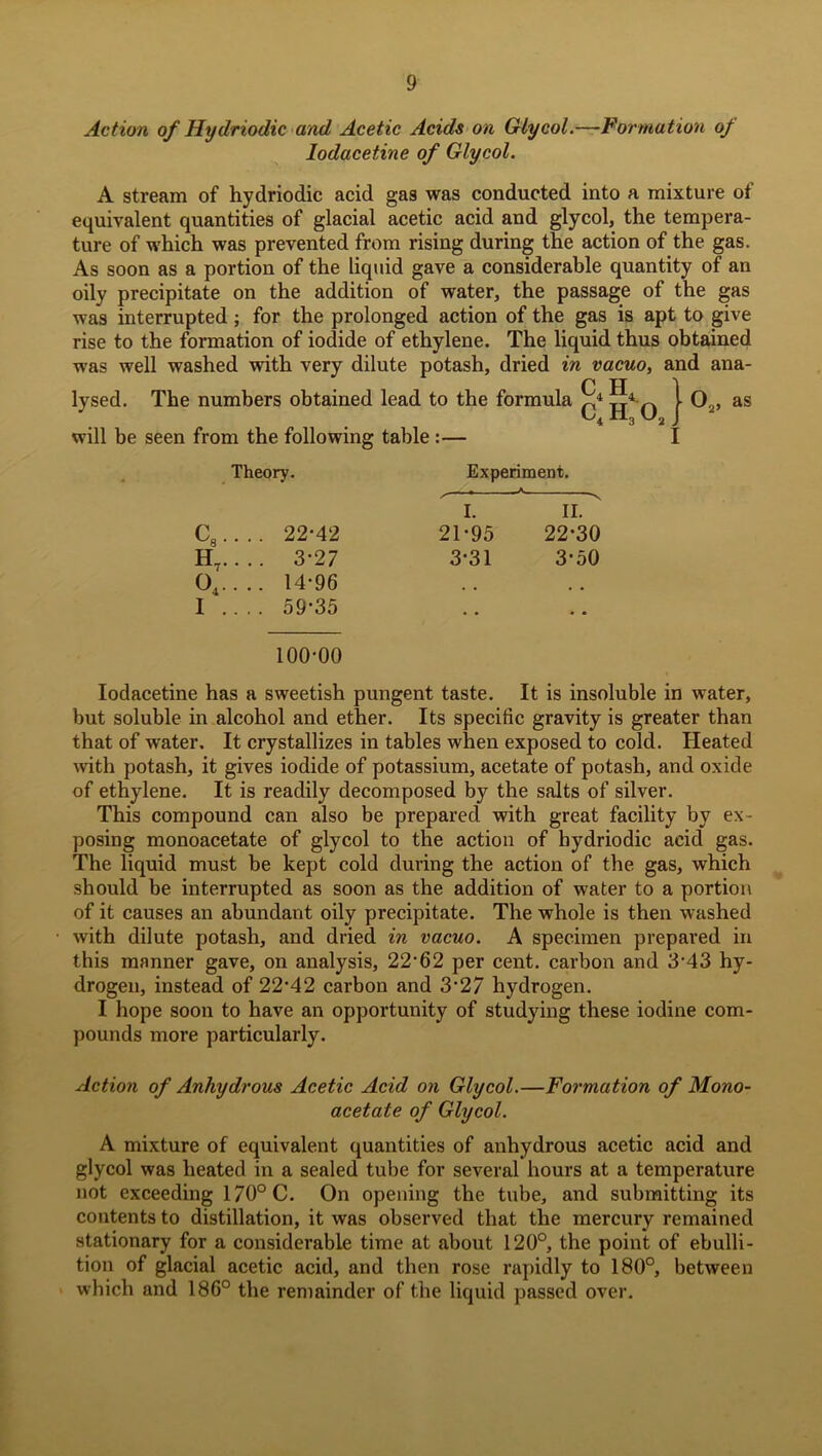 Action of Hy dr iodic and Acetic Acids on Glycol.—Formation oj lodacetine of Glycol. A stream of hydriodic acid gas was conducted into a mixture of equivalent quantities of glacial acetic acid and glycol, the tempera- ture of which was prevented from rising during the action of the gas. As soon as a portion of the liquid gave a considerable quantity of an oily precipitate on the addition of water, the passage of the gas was interrupted; for the prolonged action of the gas is apt to give rise to the formation of iodide of ethylene. The liquid thus obtained was well washed with very dilute potash, dried in vacuo, and ana- C H 1 lysed. The numbers obtained lead to the formula X4 4^ l O0, as xi3 U2 J will be seen from the following table :— I Theory. Experiment. ,— ... ^ I. II. c8... . 22-42 21-95 22-30 H„.. . . 3-27 3-31 3-50 o4... . 14-96 . , , , I .. . . 59-35 * • 100-00 lodacetine has a sweetish pungent taste. It is insoluble in water, but soluble in alcohol and ether. Its specific gravity is greater than that of water. It crystallizes in tables when exposed to cold. Heated with potash, it gives iodide of potassium, acetate of potash, and oxide of ethylene. It is readily decomposed by the salts of silver. This compound can also be prepared with great facility by ex- posing monoacetate of glycol to the action of hydriodic acid gas. The liquid must be kept cold during the action of the gas, which should be interrupted as soon as the addition of water to a portion of it causes an abundant oily precipitate. The whole is then washed with dilute potash, and dried in vacuo. A specimen prepared in this manner gave, on analysis, 22-62 per cent, carbon and 3-43 hy- drogen, instead of 22'42 carbon and 3’27 hydrogen. I hope soon to have an opportunity of studying these iodine com- pounds more particularly. Action of Anhydrous Acetic Acid on Glycol.—Formation of Mono- acetate of Glycol. A mixture of equivalent quantities of anhydrous acetic acid and glycol was heated in a sealed tube for several hours at a temperature not exceeding 170°C. On opening the tube, and submitting its contents to distillation, it was observed that the mercury remained stationary for a considerable time at about 120°, the point of ebulli- tion of glacial acetic acid, and then rose rapidly to 180°, between which and 186° the remainder of the liquid passed over.