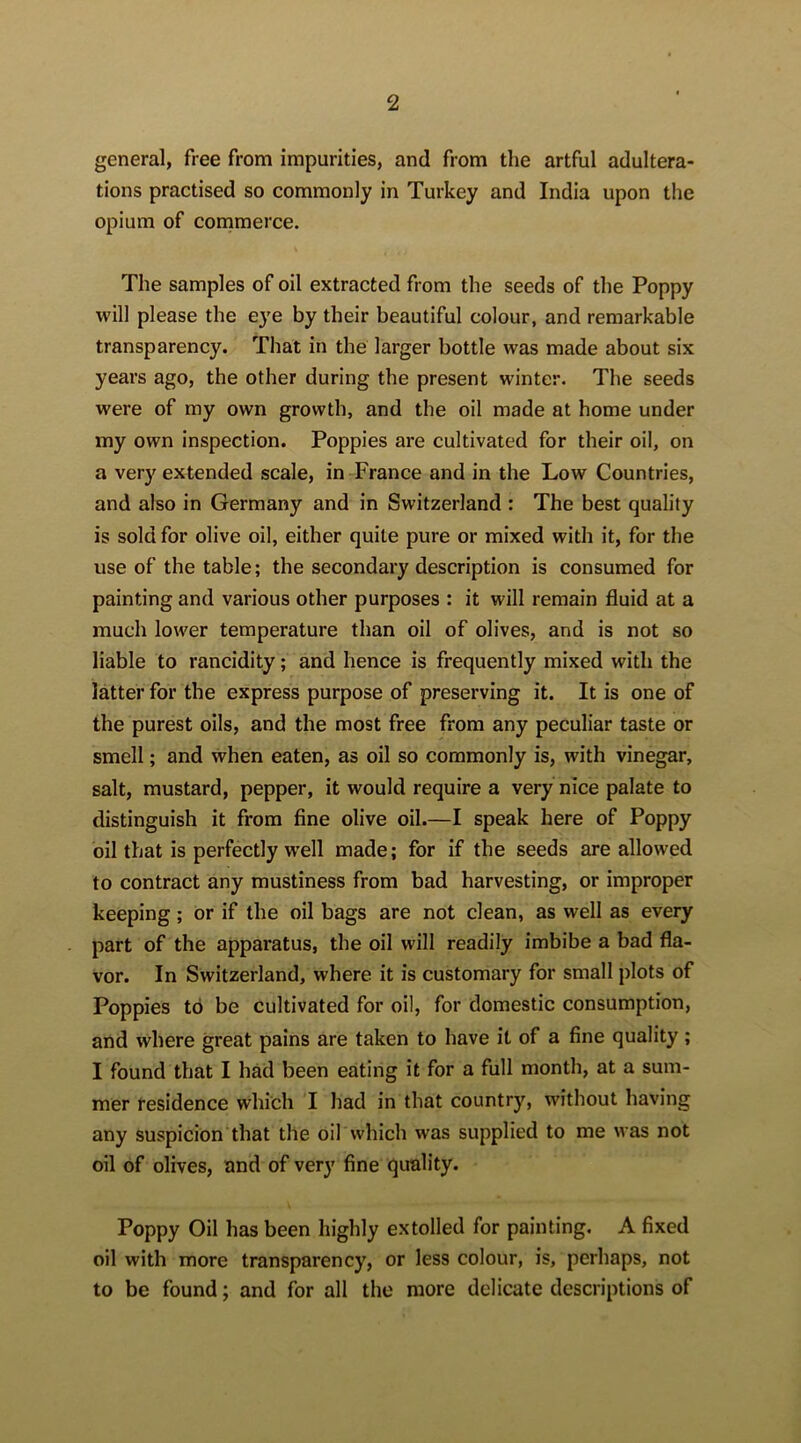 general, free from impurities, and from the artful adultera- tions practised so commonly in Turkey and India upon the opium of comimerce. The samples of oil extracted from the seeds of the Poppy will please the eye by their beautiful colour, and remarkable transparency. That in the larger bottle was made about six years ago, the other during the present winter. The seeds were of my own growth, and the oil made at home under my own inspection. Poppies are cultivated for their oil, on a very extended scale, in France and in the Low Countries, and also in Germany and in Switzerland : The best quality is sold for olive oil, either quite pure or mixed with it, for the use of the table; the secondary description is consumed for painting and various other purposes : it will remain fluid at a much lower temperature than oil of olives, and is not so liable to rancidity; and hence is frequently mixed with the latter for the express purpose of preserving it. It is one of the purest oils, and the most free from any peculiar taste or smell; and when eaten, as oil so commonly is, with vinegar, salt, mustard, pepper, it would require a very nice palate to distinguish it from fine olive oil.—I speak here of Poppy oil that is perfectly well made; for if the seeds are allowed to contract any mustiness from bad harvesting, or improper keeping; or if the oil bags are not clean, as well as every part of the apparatus, the oil will readily imbibe a bad fla- vor. In Switzerland, where it is customary for small plots of Poppies to be cultivated for oil, for domestic consumption, and where great pains are taken to have it of a fine quality; I found that I had been eating it for a full month, at a sum- mer residence which I had in that country, without having any suspicion that the oil which was supplied to me was not oil of olives, and of very fine quality. Poppy Oil has been highly extolled for painting. A fixed oil with more transparency, or less colour, is, perhaps, not to be found; and for all the more delicate descriptions of