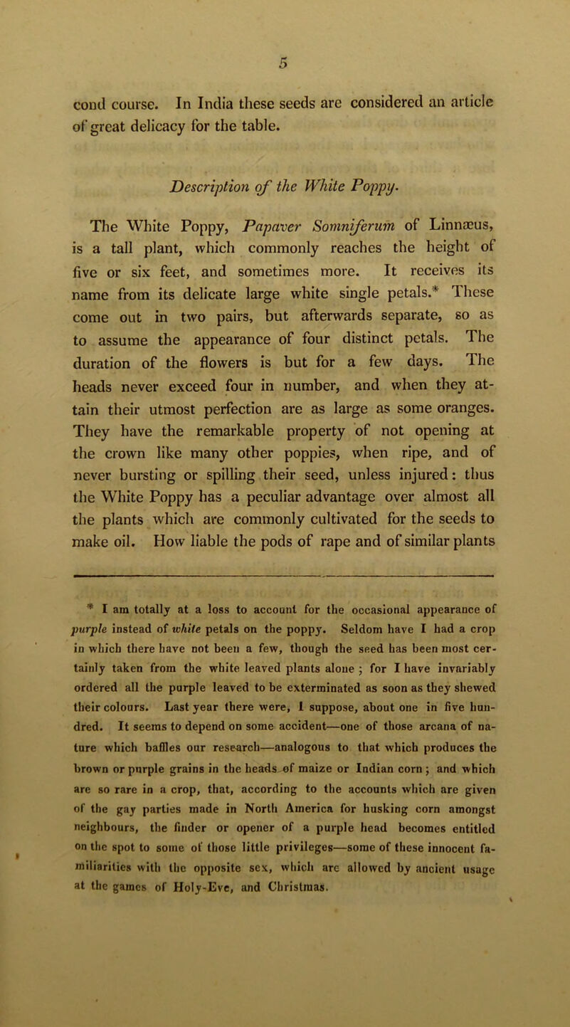 cond course. In India these seeds are considered an article of great delicacy for the table. Description oj the White Poppy. The White Poppy, Papaver Somniferum of LinnjEus, is a tall plant, which commonly reaches the height of five or six feet, and sometimes more. It receives its name from its delicate large white single petals.* These come out in two pairs, but afterwards separate, so as to assume the appearance of four distinct petals. The duration of the flowers is but for a few days. The heads never exceed four in number, and when they at- tain their utmost perfection are as large as some oranges. They have the remarkable property of not opening at the crown like many other poppies, when ripe, and of never bursting or spilling their seed, unless injured: thus the White Poppy has a peculiar advantage over almost all the plants which are commonly cultivated for the seeds to make oil. How liable the pods of rape and of similar plants * I am totally at a loss to account for the occasional appearance of purple instead of vshile petals on the poppy. Seldom have I had a crop in which there have not been a few, though the seed has been most cer- tainly taken from the white leaved plants alone ; for I have invariably ordered all the purple leaved to be exterminated as soon as they shewed their colours. Last year there were, 1 suppose, about one in five hun- dred. It seems to depend on some accident—one of those arcana of na- ture which baffles our research—analogous to that which produces the brown or purple grains in the beads of maize or Indian corn; and which are so rare in a crop, that, according to the accounts which are given of the gay parties made in North America for husking corn amongst neighbours, the finder or opener of a purple head becomes entitled on the spot to some of those little privileges—some of these innocent fa- miliarities with the opposite sex, which arc allowed by ancient usage at the games of Holy-Eve, and Christmas.