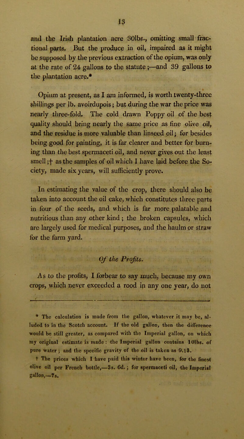 and the Irish plantation acre 30lbs., omitting small frac- tional parts. But the produce in oil, impaired as it might be supposed by the previous extraction of the opium, was only at the rate of 24 gallons to the statute;—and 39 gallons to the plantation acre.* Opium at present, as I am informed, is worth twenty-three shillings per lb. avoirdupois; but during the war the price was nearly three-fold. The cold drawn Poppy oil of the best quality should bring nearly the same price as fine olive oil, and the residue is more valuable than linseed oil; for besides being good for painting, it is far clearer and better for burn- ing than the best spermaceti oil, and never gives out the least smell ;f as the samples of oil which I have laid before the So- ciety, made six years, will sufficiently prove. In estimating the value of the crop, there should also be taken into account the oil cake, which constitutes three parts in four of the seeds, and which is far more palatable and nutritious than any other kind ; the broken capsules, which are largely used for medical purposes, and the haulm or straw for the farm yard. OJ' the Projits. As to the profits, I forbear to say much, because my own crops, which never exceeded a rood in any one year, do not * The calculation is made from the gallon, whatever it may be, al- luded to in the Scotch account. If the old gallon, then the difference would be still greater, as compared with the Imperial gallon, on which my original estimate is made: the Imperial gallon contains lOlbs. of pure water; and the specific gravity of the oil is taken as 9.18. t The prices which I have paid this winter have been, for the finest olive oil per French bottle,—3s. Cd.; for spermaceti oil, the Imperial gallon,—7s.