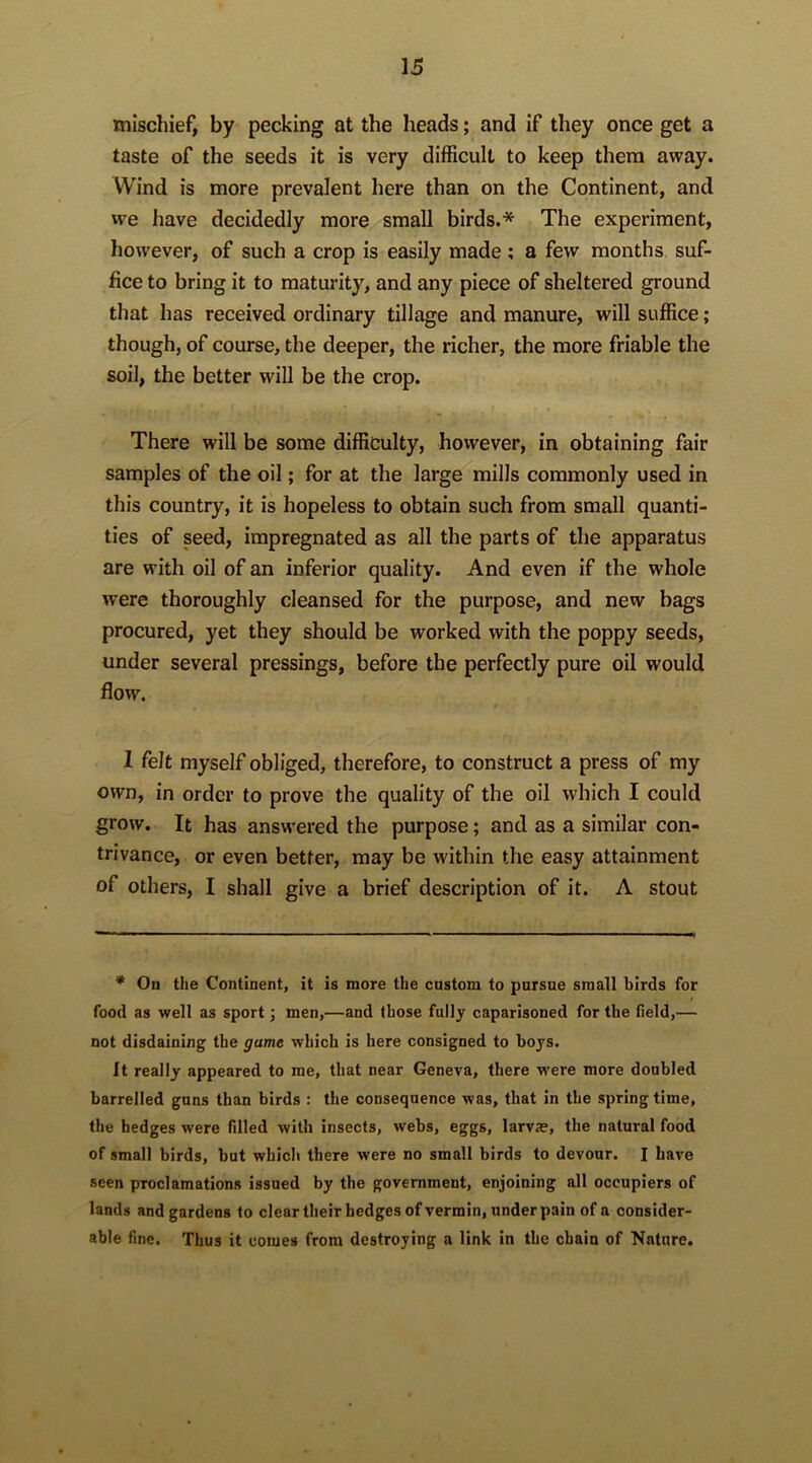 mischief, by pecking at the heads; and if they once get a taste of the seeds it is very difficult to keep them away. Wind is more prevalent here than on the Continent, and we have decidedly more small birds.* The experiment, however, of such a crop is easily made; a few months suf- fice to bring it to maturity, and any piece of sheltered ground that has received ordinary tillage and manure, will suffice; though, of course, the deeper, the richer, the more friable the soil, the better will be the crop. There will be some difficulty, however, in obtaining fair samples of the oil; for at the large mills commonly used in this country, it is hopeless to obtain such from small quanti- ties of seed, impregnated as all the parts of the apparatus are with oil of an inferior quality. And even if the whole were thoroughly cleansed for the purpose, and new bags procured, yet they should be worked with the poppy seeds, under several pressings, before the perfectly pure oil would flow. I felt myself obliged, therefore, to construct a press of my own, in order to prove the quality of the oil which I could grow. It has answered the purpose; and as a similar con- trivance, or even better, may be within the easy attainment of others, I shall give a brief description of it. A stout * On the Continent, it is more the custom to pursue small birds for food as well as sport; men,—and (hose fully caparisoned for the field,— not disdaining the game which is here consigned to boys. It really appeared to me, that near Geneva, there were more doubled barrelled guns than birds : the consequence was, that in the spring time, the hedges were filled with insects, webs, eggs, larva?, the natural food of small birds, but which there were no small birds to devour. I have seen proclamations issued by the government, enjoining all occupiers of lands and gardens to clear their hedges of vermin, under pain of a consider- able fine. Thus it comes from destroying a link in the chain of Nature.