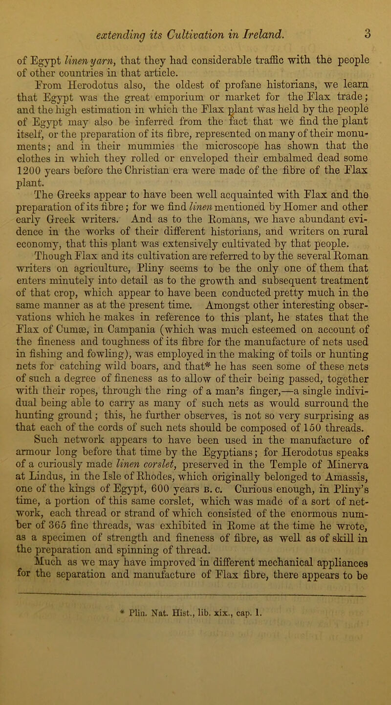 of Egypt linen yarn, that they had considerable traffic with the people of other countries in that article. Erom Herodotus also, the oldest of profane historians, we learn that Egypt was the great emporium or market for the Elax trade; and the high estimation in which the Elax plant was held by the people of Egypt may also be inferred from the fact that we find the plant itself, or the preparation of its fibre, represented on many of their monu- ments; and in their mummies the microscope has shown that the clothes in which they rolled or enveloped their embalmed dead some 1200 years before the Christian era were made of the fibre of the Elax plant. The Greeks appear to have been well acquainted with Elax and the preparation of its fibre; for we find linen mentioned by Homer and other early Greek writers. And as to the Homans, we have abundant evi- dence in the works of their different historians, and writers on rural economy, that this plant was extensively cultivated by that people. Though Elax and its cultivation are referred to by the several Homan writers on agriculture, Pliny seems to be the only one of them that enters minutely into detail as to the growth and subsequent treatment of that crop, which appear to have been conducted pretty much in the same manner as at the present time. Amongst other interesting obser- vations which he makes in reference to this plant, he states that the Elax of Cumse, in Campania (which was much esteemed on account of the fineness and toughness of its fibre for the manufacture of nets used in fishing and fowling), was employed in the making of toils or hunting nets for catching wild boars, and that* he has seen some of these nets of such a degree of fineness as to allow of their being passed, together with their ropes, through the ring of a man’s finger,—a single indivi- dual being able to carry as many of such nets as would surround the hunting ground; this, he further observes, is not so very surprising as that each of the cords of such nets should be composed of 150 threads. Such network appears to have been used in the manufacture of armour long before that time by the Egyptians; for Herodotus speaks of a curiously made linen corslet, preserved in the Temple of Minerva at Hindus, in the Isle of Hhodes, which originally belonged to Amassis, one of the kings of Egypt, 600 years b. c. Curious enough, in Pliny’s time, a portion of this same corslet, which was made of a sort of net- work, each thread or strand of which consisted of the enormous num- ber of 365 fine threads, was exhibited in Home at the time he wrote, as a specimen of strength and fineness of fibre, as well as of skill in the preparation and spinning of thread. Much as we may have improved in different mechanical appliances for the separation and manufacture of Elax fibre, there appears to be ♦ Plin. Nat. Hist., lib. xix., cap. 1.